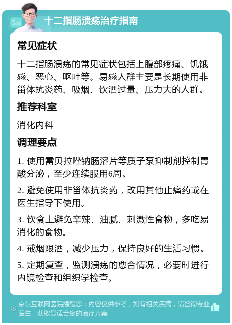 十二指肠溃疡治疗指南 常见症状 十二指肠溃疡的常见症状包括上腹部疼痛、饥饿感、恶心、呕吐等。易感人群主要是长期使用非甾体抗炎药、吸烟、饮酒过量、压力大的人群。 推荐科室 消化内科 调理要点 1. 使用雷贝拉唑钠肠溶片等质子泵抑制剂控制胃酸分泌，至少连续服用6周。 2. 避免使用非甾体抗炎药，改用其他止痛药或在医生指导下使用。 3. 饮食上避免辛辣、油腻、刺激性食物，多吃易消化的食物。 4. 戒烟限酒，减少压力，保持良好的生活习惯。 5. 定期复查，监测溃疡的愈合情况，必要时进行内镜检查和组织学检查。