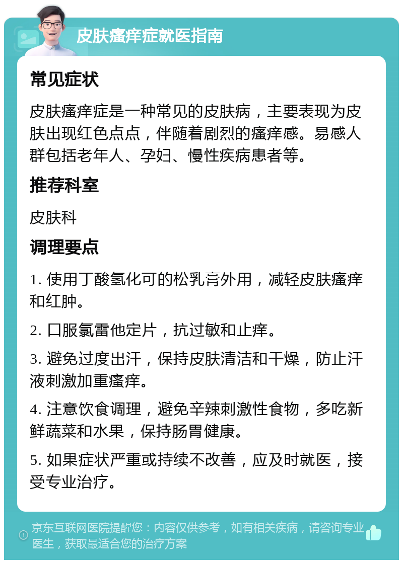 皮肤瘙痒症就医指南 常见症状 皮肤瘙痒症是一种常见的皮肤病，主要表现为皮肤出现红色点点，伴随着剧烈的瘙痒感。易感人群包括老年人、孕妇、慢性疾病患者等。 推荐科室 皮肤科 调理要点 1. 使用丁酸氢化可的松乳膏外用，减轻皮肤瘙痒和红肿。 2. 口服氯雷他定片，抗过敏和止痒。 3. 避免过度出汗，保持皮肤清洁和干燥，防止汗液刺激加重瘙痒。 4. 注意饮食调理，避免辛辣刺激性食物，多吃新鲜蔬菜和水果，保持肠胃健康。 5. 如果症状严重或持续不改善，应及时就医，接受专业治疗。