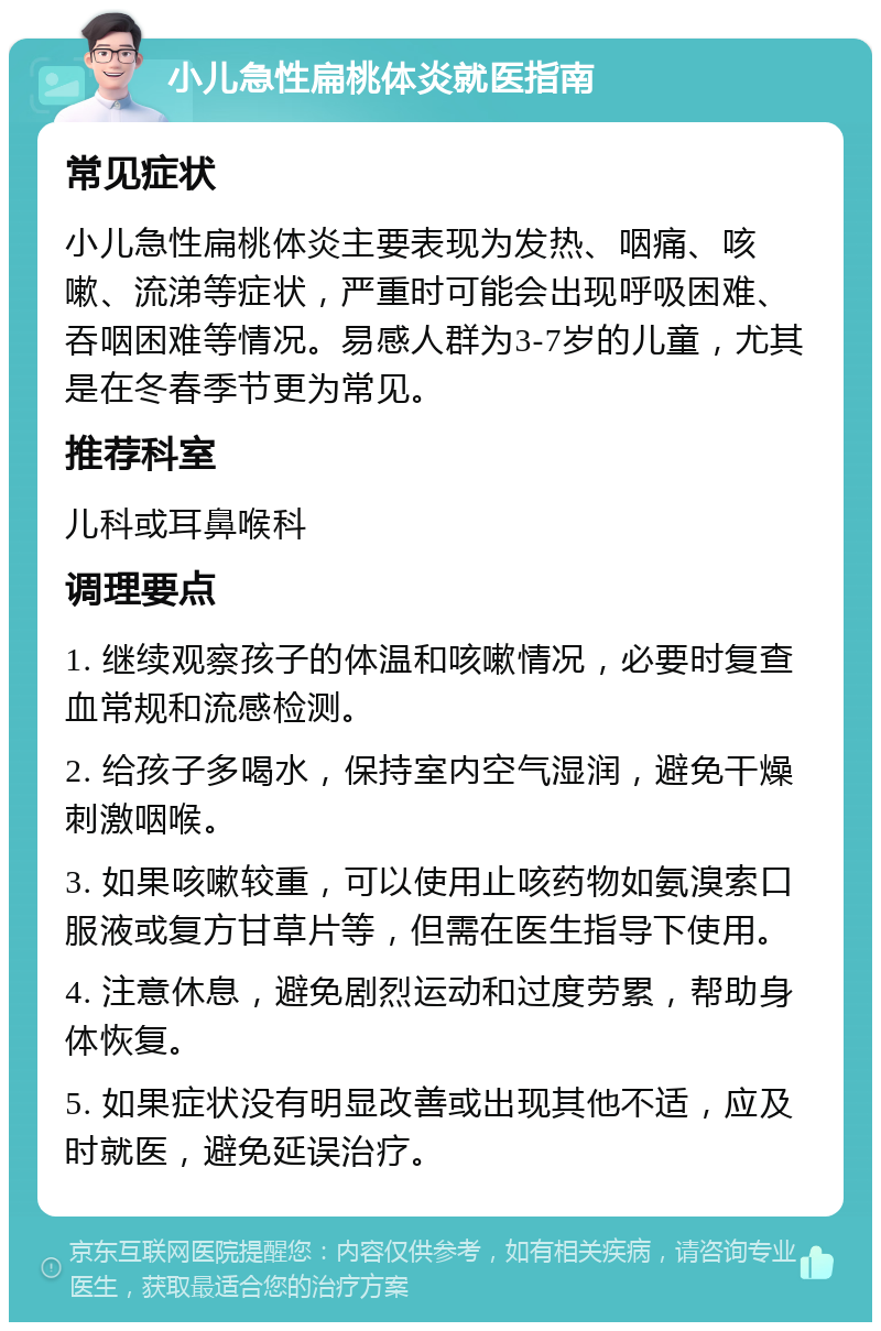 小儿急性扁桃体炎就医指南 常见症状 小儿急性扁桃体炎主要表现为发热、咽痛、咳嗽、流涕等症状，严重时可能会出现呼吸困难、吞咽困难等情况。易感人群为3-7岁的儿童，尤其是在冬春季节更为常见。 推荐科室 儿科或耳鼻喉科 调理要点 1. 继续观察孩子的体温和咳嗽情况，必要时复查血常规和流感检测。 2. 给孩子多喝水，保持室内空气湿润，避免干燥刺激咽喉。 3. 如果咳嗽较重，可以使用止咳药物如氨溴索口服液或复方甘草片等，但需在医生指导下使用。 4. 注意休息，避免剧烈运动和过度劳累，帮助身体恢复。 5. 如果症状没有明显改善或出现其他不适，应及时就医，避免延误治疗。