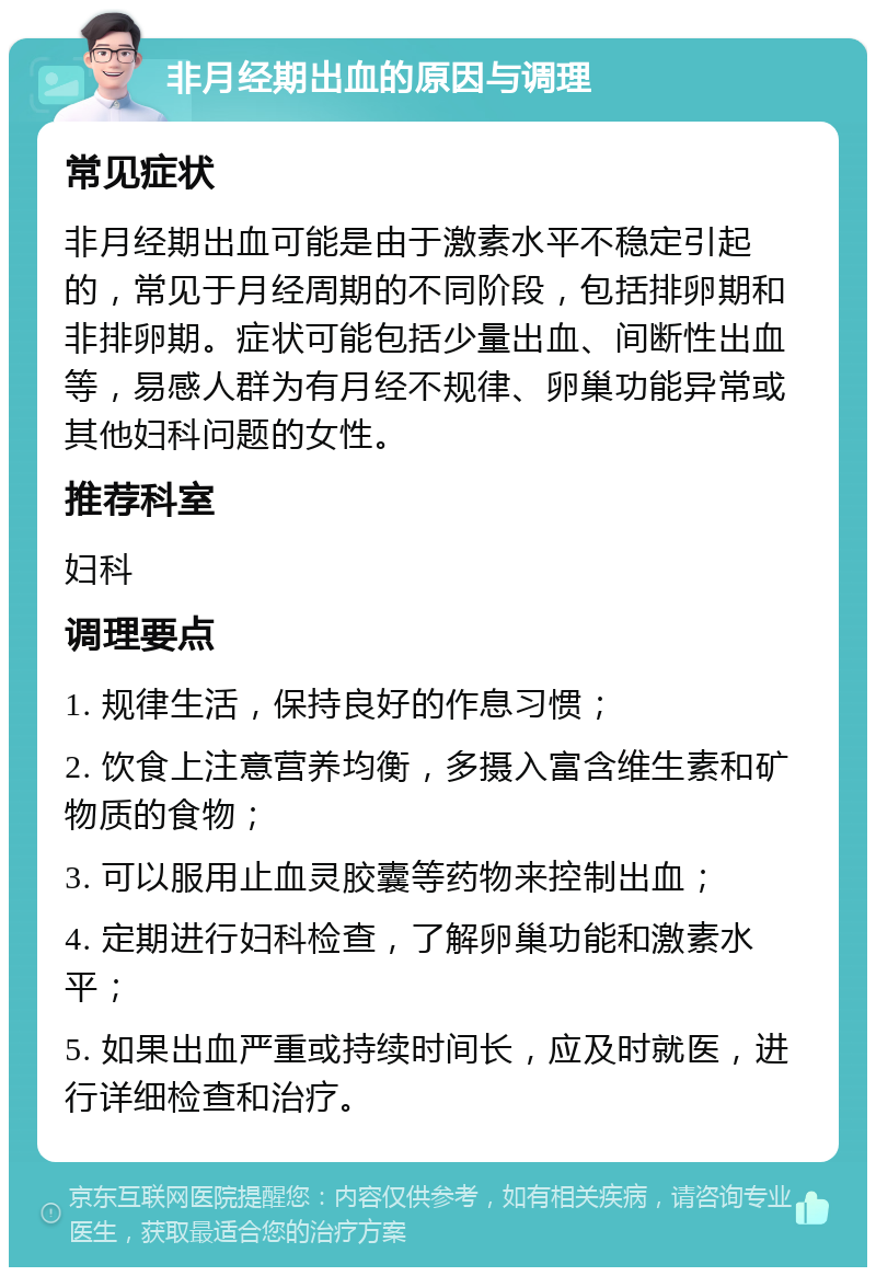 非月经期出血的原因与调理 常见症状 非月经期出血可能是由于激素水平不稳定引起的，常见于月经周期的不同阶段，包括排卵期和非排卵期。症状可能包括少量出血、间断性出血等，易感人群为有月经不规律、卵巢功能异常或其他妇科问题的女性。 推荐科室 妇科 调理要点 1. 规律生活，保持良好的作息习惯； 2. 饮食上注意营养均衡，多摄入富含维生素和矿物质的食物； 3. 可以服用止血灵胶囊等药物来控制出血； 4. 定期进行妇科检查，了解卵巢功能和激素水平； 5. 如果出血严重或持续时间长，应及时就医，进行详细检查和治疗。