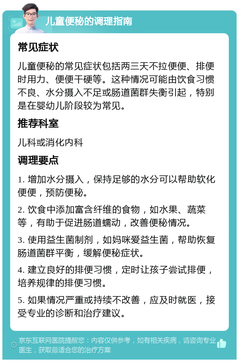 儿童便秘的调理指南 常见症状 儿童便秘的常见症状包括两三天不拉便便、排便时用力、便便干硬等。这种情况可能由饮食习惯不良、水分摄入不足或肠道菌群失衡引起，特别是在婴幼儿阶段较为常见。 推荐科室 儿科或消化内科 调理要点 1. 增加水分摄入，保持足够的水分可以帮助软化便便，预防便秘。 2. 饮食中添加富含纤维的食物，如水果、蔬菜等，有助于促进肠道蠕动，改善便秘情况。 3. 使用益生菌制剂，如妈咪爱益生菌，帮助恢复肠道菌群平衡，缓解便秘症状。 4. 建立良好的排便习惯，定时让孩子尝试排便，培养规律的排便习惯。 5. 如果情况严重或持续不改善，应及时就医，接受专业的诊断和治疗建议。