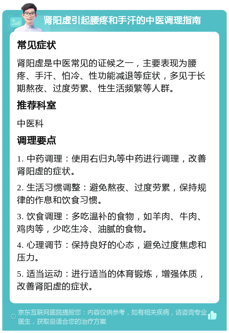 肾阳虚引起腰疼和手汗的中医调理指南 常见症状 肾阳虚是中医常见的证候之一，主要表现为腰疼、手汗、怕冷、性功能减退等症状，多见于长期熬夜、过度劳累、性生活频繁等人群。 推荐科室 中医科 调理要点 1. 中药调理：使用右归丸等中药进行调理，改善肾阳虚的症状。 2. 生活习惯调整：避免熬夜、过度劳累，保持规律的作息和饮食习惯。 3. 饮食调理：多吃温补的食物，如羊肉、牛肉、鸡肉等，少吃生冷、油腻的食物。 4. 心理调节：保持良好的心态，避免过度焦虑和压力。 5. 适当运动：进行适当的体育锻炼，增强体质，改善肾阳虚的症状。