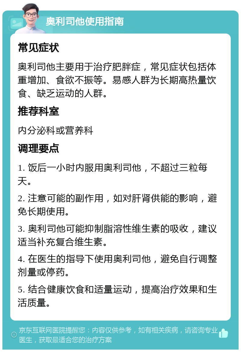 奥利司他使用指南 常见症状 奥利司他主要用于治疗肥胖症，常见症状包括体重增加、食欲不振等。易感人群为长期高热量饮食、缺乏运动的人群。 推荐科室 内分泌科或营养科 调理要点 1. 饭后一小时内服用奥利司他，不超过三粒每天。 2. 注意可能的副作用，如对肝肾供能的影响，避免长期使用。 3. 奥利司他可能抑制脂溶性维生素的吸收，建议适当补充复合维生素。 4. 在医生的指导下使用奥利司他，避免自行调整剂量或停药。 5. 结合健康饮食和适量运动，提高治疗效果和生活质量。