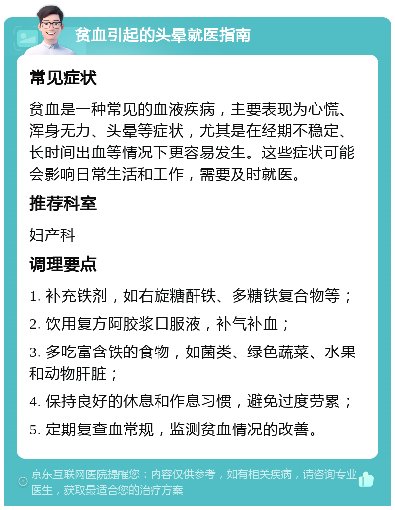 贫血引起的头晕就医指南 常见症状 贫血是一种常见的血液疾病，主要表现为心慌、浑身无力、头晕等症状，尤其是在经期不稳定、长时间出血等情况下更容易发生。这些症状可能会影响日常生活和工作，需要及时就医。 推荐科室 妇产科 调理要点 1. 补充铁剂，如右旋糖酐铁、多糖铁复合物等； 2. 饮用复方阿胶浆口服液，补气补血； 3. 多吃富含铁的食物，如菌类、绿色蔬菜、水果和动物肝脏； 4. 保持良好的休息和作息习惯，避免过度劳累； 5. 定期复查血常规，监测贫血情况的改善。