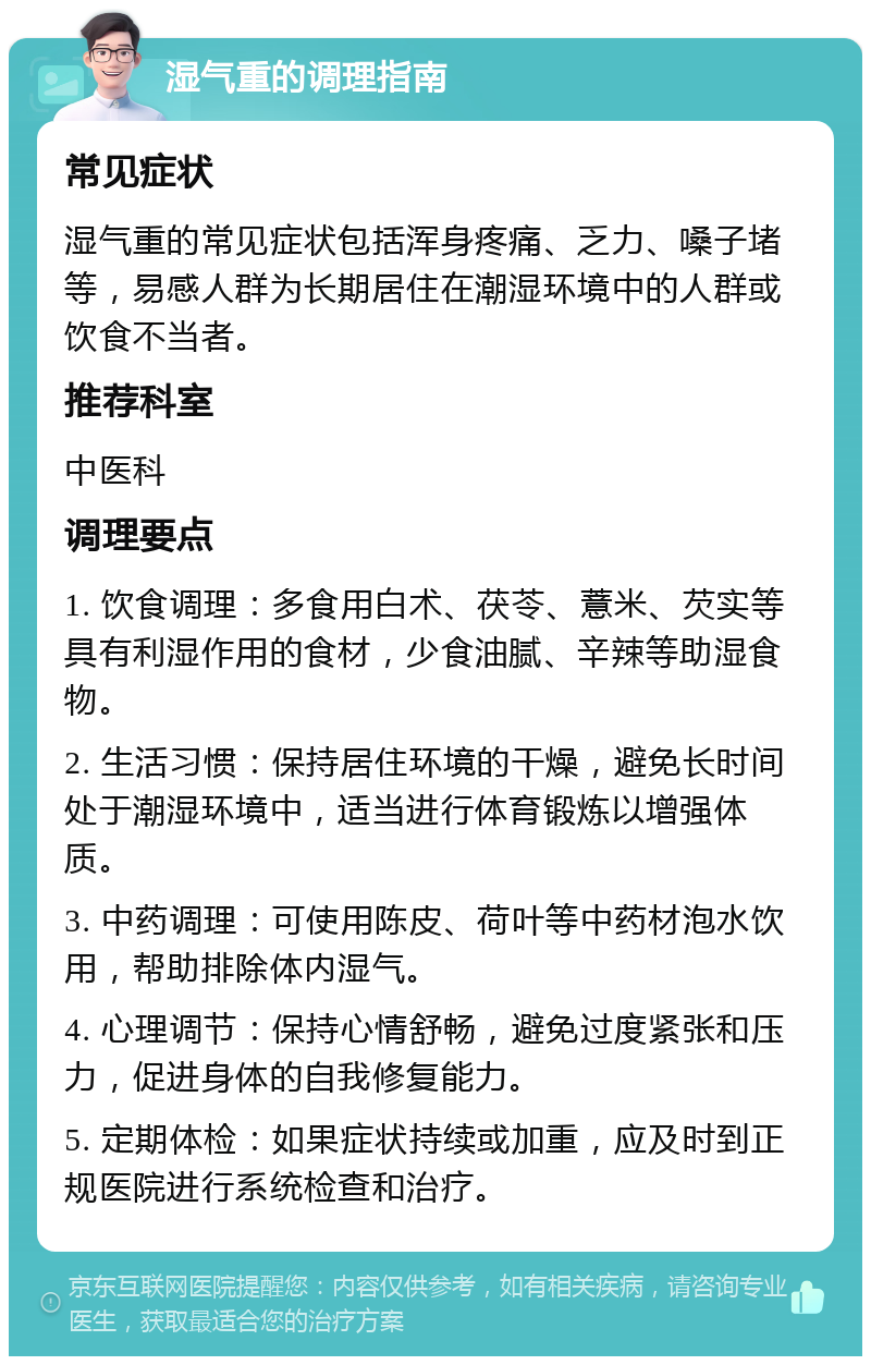 湿气重的调理指南 常见症状 湿气重的常见症状包括浑身疼痛、乏力、嗓子堵等，易感人群为长期居住在潮湿环境中的人群或饮食不当者。 推荐科室 中医科 调理要点 1. 饮食调理：多食用白术、茯苓、薏米、芡实等具有利湿作用的食材，少食油腻、辛辣等助湿食物。 2. 生活习惯：保持居住环境的干燥，避免长时间处于潮湿环境中，适当进行体育锻炼以增强体质。 3. 中药调理：可使用陈皮、荷叶等中药材泡水饮用，帮助排除体内湿气。 4. 心理调节：保持心情舒畅，避免过度紧张和压力，促进身体的自我修复能力。 5. 定期体检：如果症状持续或加重，应及时到正规医院进行系统检查和治疗。