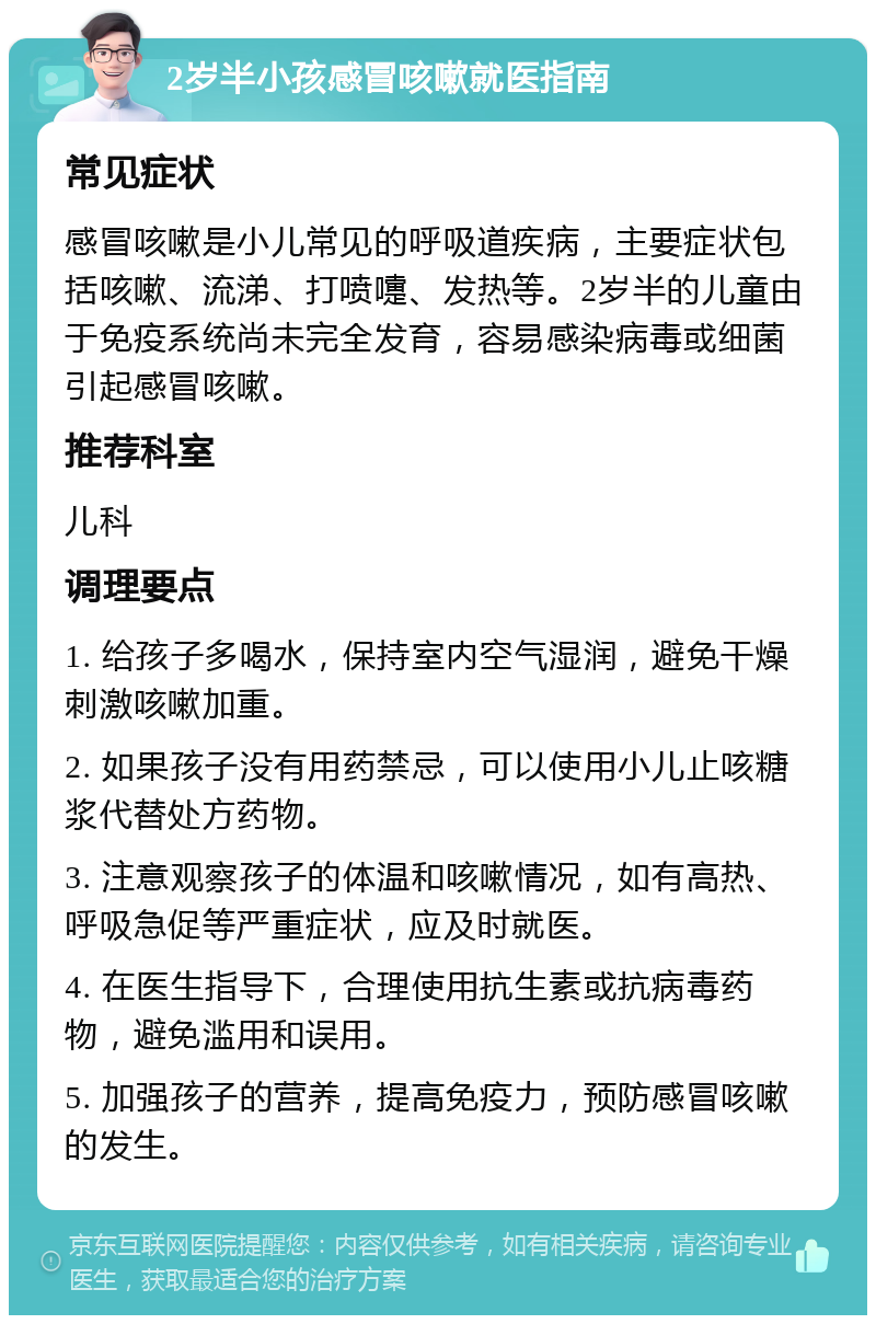 2岁半小孩感冒咳嗽就医指南 常见症状 感冒咳嗽是小儿常见的呼吸道疾病，主要症状包括咳嗽、流涕、打喷嚏、发热等。2岁半的儿童由于免疫系统尚未完全发育，容易感染病毒或细菌引起感冒咳嗽。 推荐科室 儿科 调理要点 1. 给孩子多喝水，保持室内空气湿润，避免干燥刺激咳嗽加重。 2. 如果孩子没有用药禁忌，可以使用小儿止咳糖浆代替处方药物。 3. 注意观察孩子的体温和咳嗽情况，如有高热、呼吸急促等严重症状，应及时就医。 4. 在医生指导下，合理使用抗生素或抗病毒药物，避免滥用和误用。 5. 加强孩子的营养，提高免疫力，预防感冒咳嗽的发生。