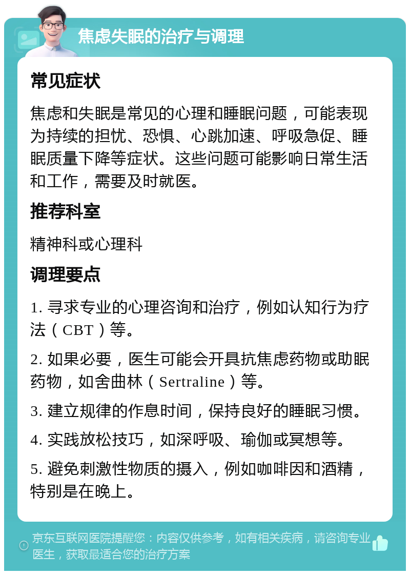 焦虑失眠的治疗与调理 常见症状 焦虑和失眠是常见的心理和睡眠问题，可能表现为持续的担忧、恐惧、心跳加速、呼吸急促、睡眠质量下降等症状。这些问题可能影响日常生活和工作，需要及时就医。 推荐科室 精神科或心理科 调理要点 1. 寻求专业的心理咨询和治疗，例如认知行为疗法（CBT）等。 2. 如果必要，医生可能会开具抗焦虑药物或助眠药物，如舍曲林（Sertraline）等。 3. 建立规律的作息时间，保持良好的睡眠习惯。 4. 实践放松技巧，如深呼吸、瑜伽或冥想等。 5. 避免刺激性物质的摄入，例如咖啡因和酒精，特别是在晚上。