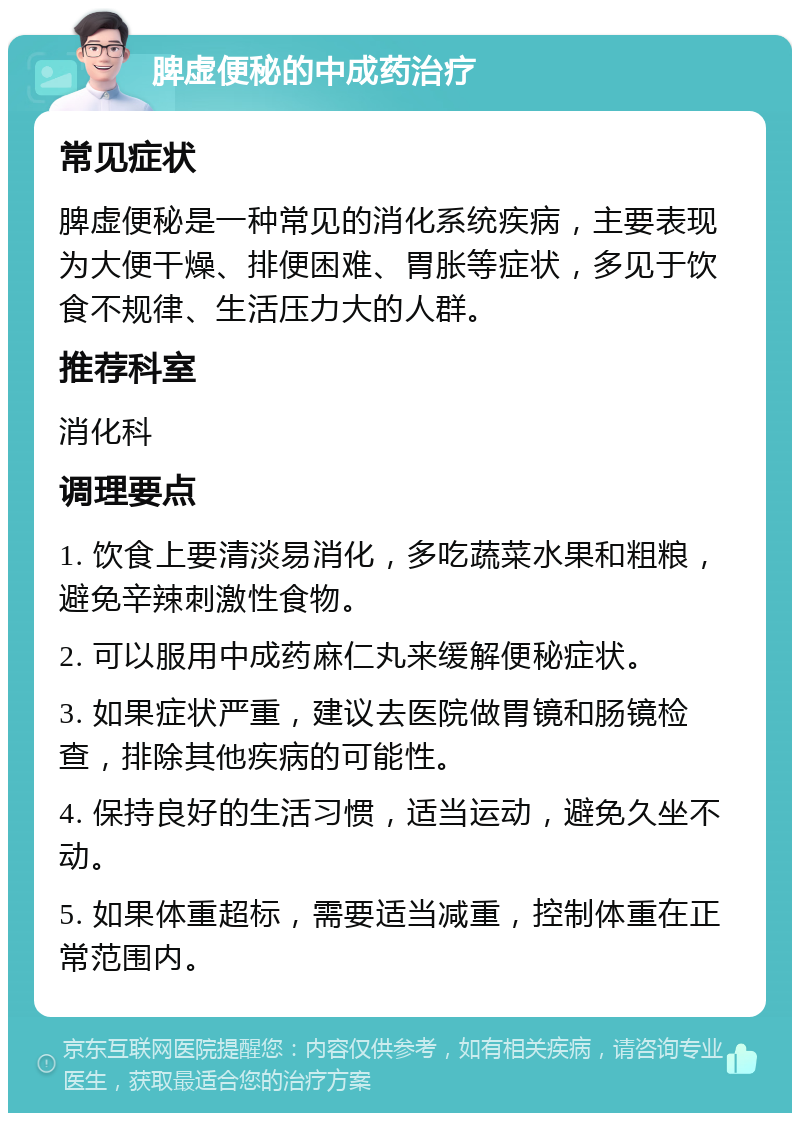 脾虚便秘的中成药治疗 常见症状 脾虚便秘是一种常见的消化系统疾病，主要表现为大便干燥、排便困难、胃胀等症状，多见于饮食不规律、生活压力大的人群。 推荐科室 消化科 调理要点 1. 饮食上要清淡易消化，多吃蔬菜水果和粗粮，避免辛辣刺激性食物。 2. 可以服用中成药麻仁丸来缓解便秘症状。 3. 如果症状严重，建议去医院做胃镜和肠镜检查，排除其他疾病的可能性。 4. 保持良好的生活习惯，适当运动，避免久坐不动。 5. 如果体重超标，需要适当减重，控制体重在正常范围内。