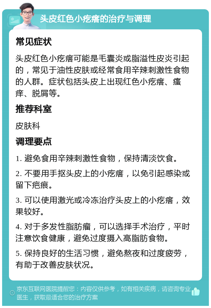 头皮红色小疙瘩的治疗与调理 常见症状 头皮红色小疙瘩可能是毛囊炎或脂溢性皮炎引起的，常见于油性皮肤或经常食用辛辣刺激性食物的人群。症状包括头皮上出现红色小疙瘩、瘙痒、脱屑等。 推荐科室 皮肤科 调理要点 1. 避免食用辛辣刺激性食物，保持清淡饮食。 2. 不要用手抠头皮上的小疙瘩，以免引起感染或留下疤痕。 3. 可以使用激光或冷冻治疗头皮上的小疙瘩，效果较好。 4. 对于多发性脂肪瘤，可以选择手术治疗，平时注意饮食健康，避免过度摄入高脂肪食物。 5. 保持良好的生活习惯，避免熬夜和过度疲劳，有助于改善皮肤状况。