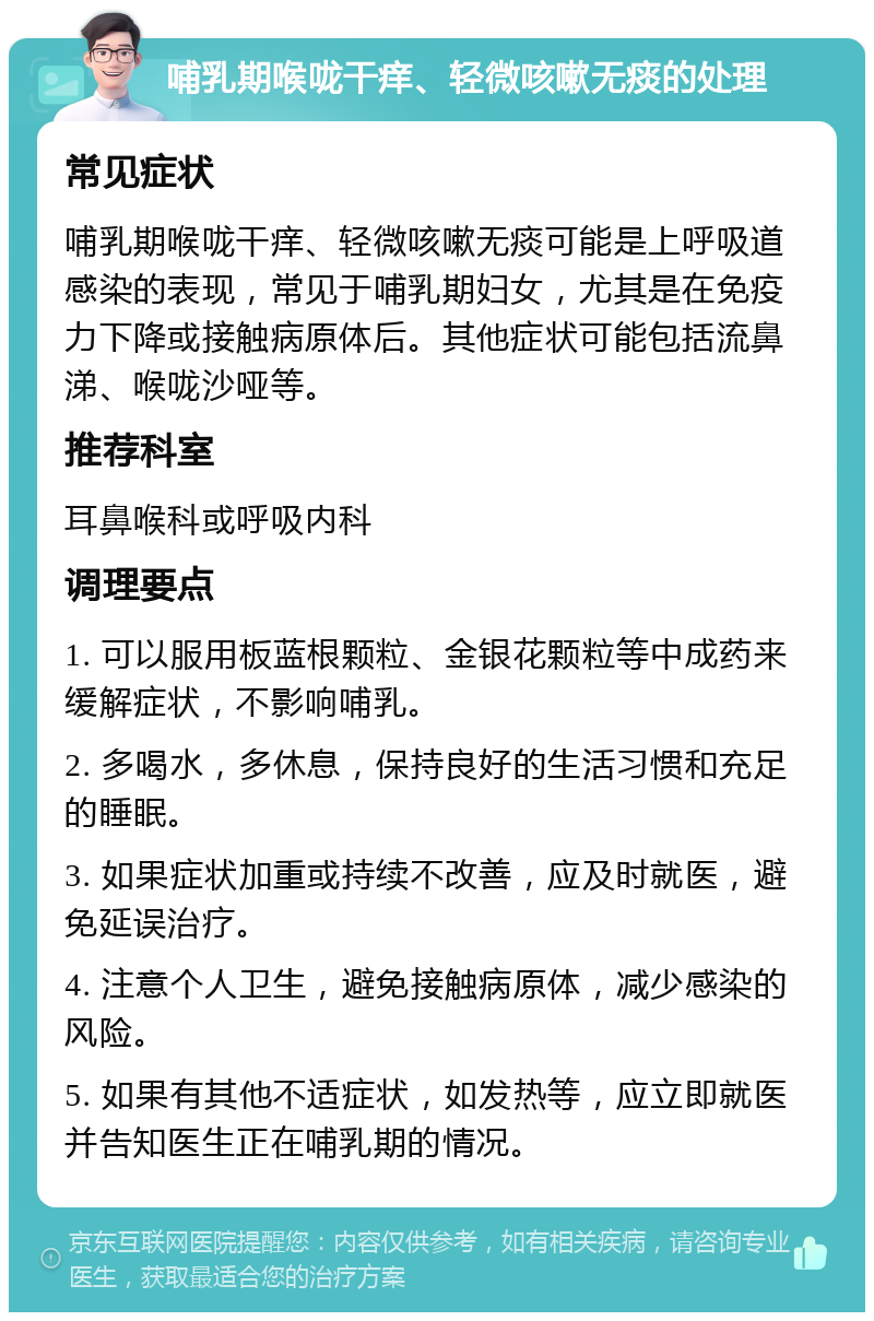 哺乳期喉咙干痒、轻微咳嗽无痰的处理 常见症状 哺乳期喉咙干痒、轻微咳嗽无痰可能是上呼吸道感染的表现，常见于哺乳期妇女，尤其是在免疫力下降或接触病原体后。其他症状可能包括流鼻涕、喉咙沙哑等。 推荐科室 耳鼻喉科或呼吸内科 调理要点 1. 可以服用板蓝根颗粒、金银花颗粒等中成药来缓解症状，不影响哺乳。 2. 多喝水，多休息，保持良好的生活习惯和充足的睡眠。 3. 如果症状加重或持续不改善，应及时就医，避免延误治疗。 4. 注意个人卫生，避免接触病原体，减少感染的风险。 5. 如果有其他不适症状，如发热等，应立即就医并告知医生正在哺乳期的情况。