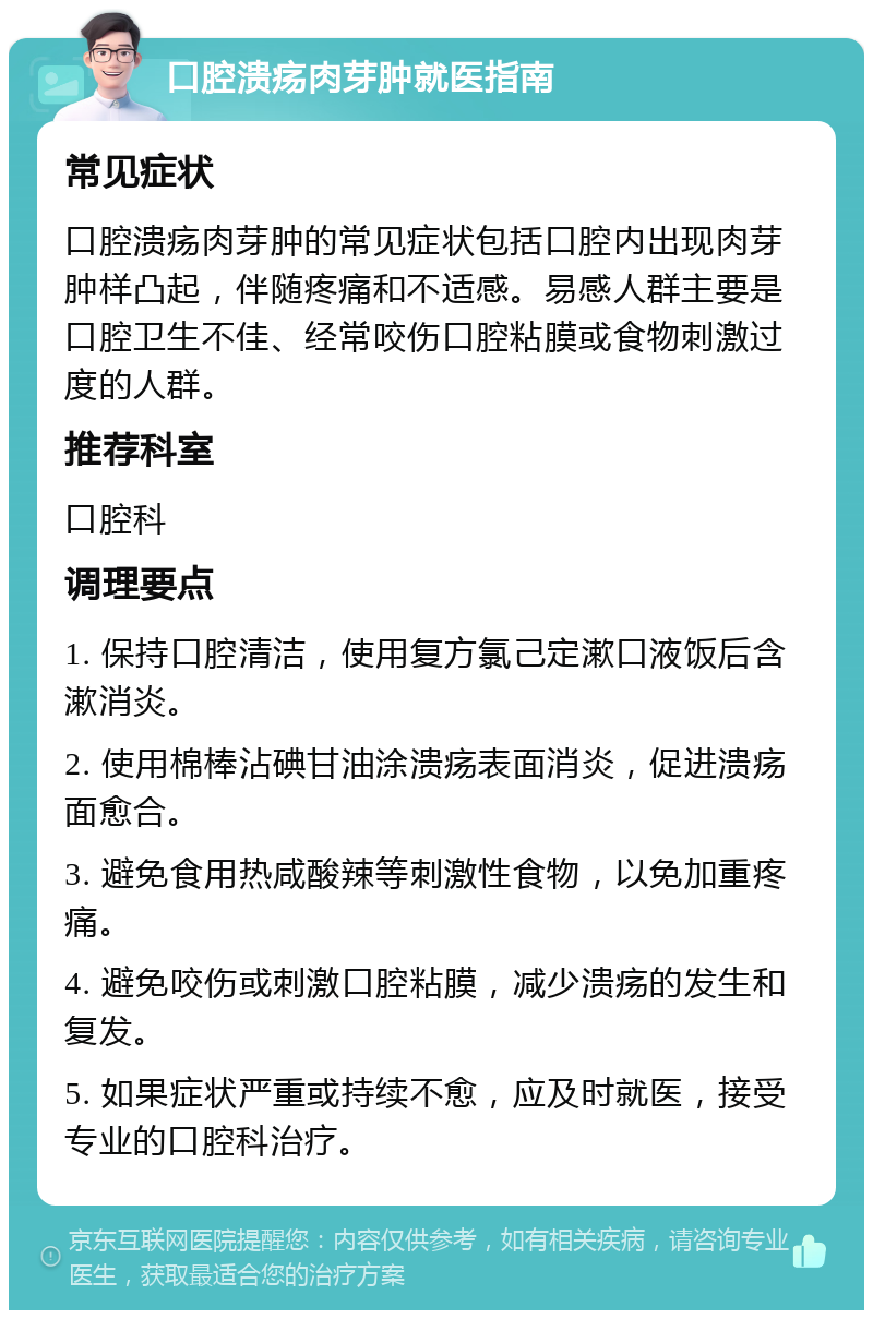 口腔溃疡肉芽肿就医指南 常见症状 口腔溃疡肉芽肿的常见症状包括口腔内出现肉芽肿样凸起，伴随疼痛和不适感。易感人群主要是口腔卫生不佳、经常咬伤口腔粘膜或食物刺激过度的人群。 推荐科室 口腔科 调理要点 1. 保持口腔清洁，使用复方氯己定漱口液饭后含漱消炎。 2. 使用棉棒沾碘甘油涂溃疡表面消炎，促进溃疡面愈合。 3. 避免食用热咸酸辣等刺激性食物，以免加重疼痛。 4. 避免咬伤或刺激口腔粘膜，减少溃疡的发生和复发。 5. 如果症状严重或持续不愈，应及时就医，接受专业的口腔科治疗。