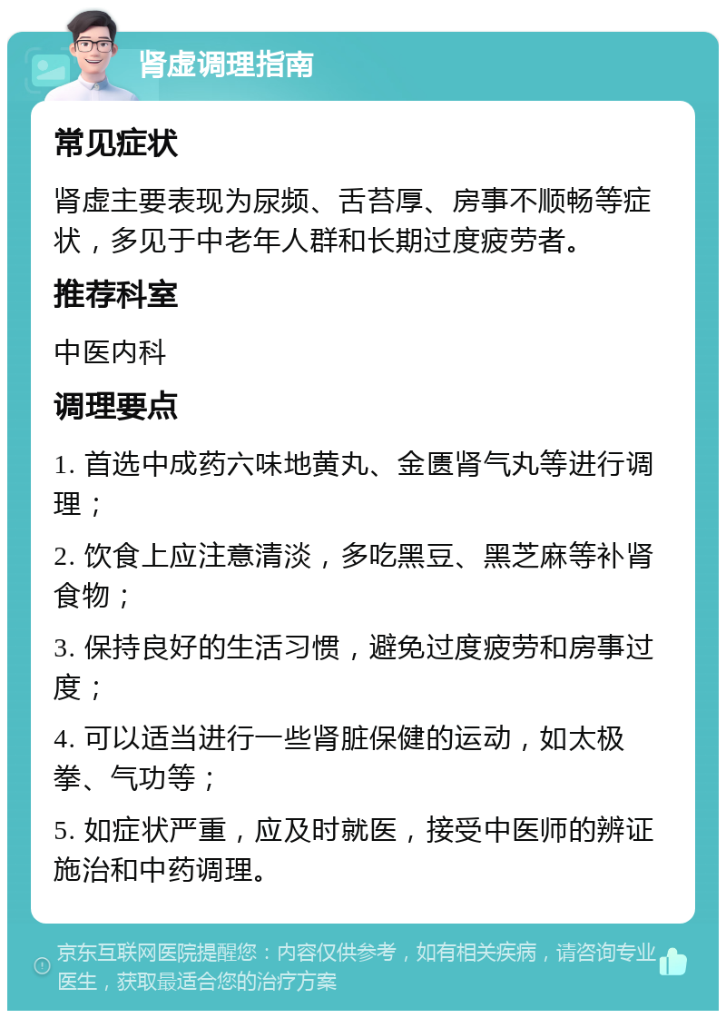 肾虚调理指南 常见症状 肾虚主要表现为尿频、舌苔厚、房事不顺畅等症状，多见于中老年人群和长期过度疲劳者。 推荐科室 中医内科 调理要点 1. 首选中成药六味地黄丸、金匮肾气丸等进行调理； 2. 饮食上应注意清淡，多吃黑豆、黑芝麻等补肾食物； 3. 保持良好的生活习惯，避免过度疲劳和房事过度； 4. 可以适当进行一些肾脏保健的运动，如太极拳、气功等； 5. 如症状严重，应及时就医，接受中医师的辨证施治和中药调理。