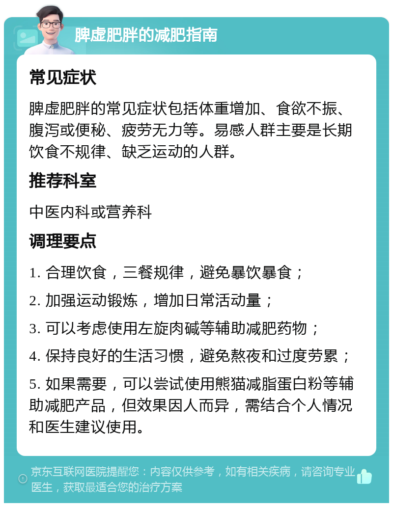 脾虚肥胖的减肥指南 常见症状 脾虚肥胖的常见症状包括体重增加、食欲不振、腹泻或便秘、疲劳无力等。易感人群主要是长期饮食不规律、缺乏运动的人群。 推荐科室 中医内科或营养科 调理要点 1. 合理饮食，三餐规律，避免暴饮暴食； 2. 加强运动锻炼，增加日常活动量； 3. 可以考虑使用左旋肉碱等辅助减肥药物； 4. 保持良好的生活习惯，避免熬夜和过度劳累； 5. 如果需要，可以尝试使用熊猫减脂蛋白粉等辅助减肥产品，但效果因人而异，需结合个人情况和医生建议使用。