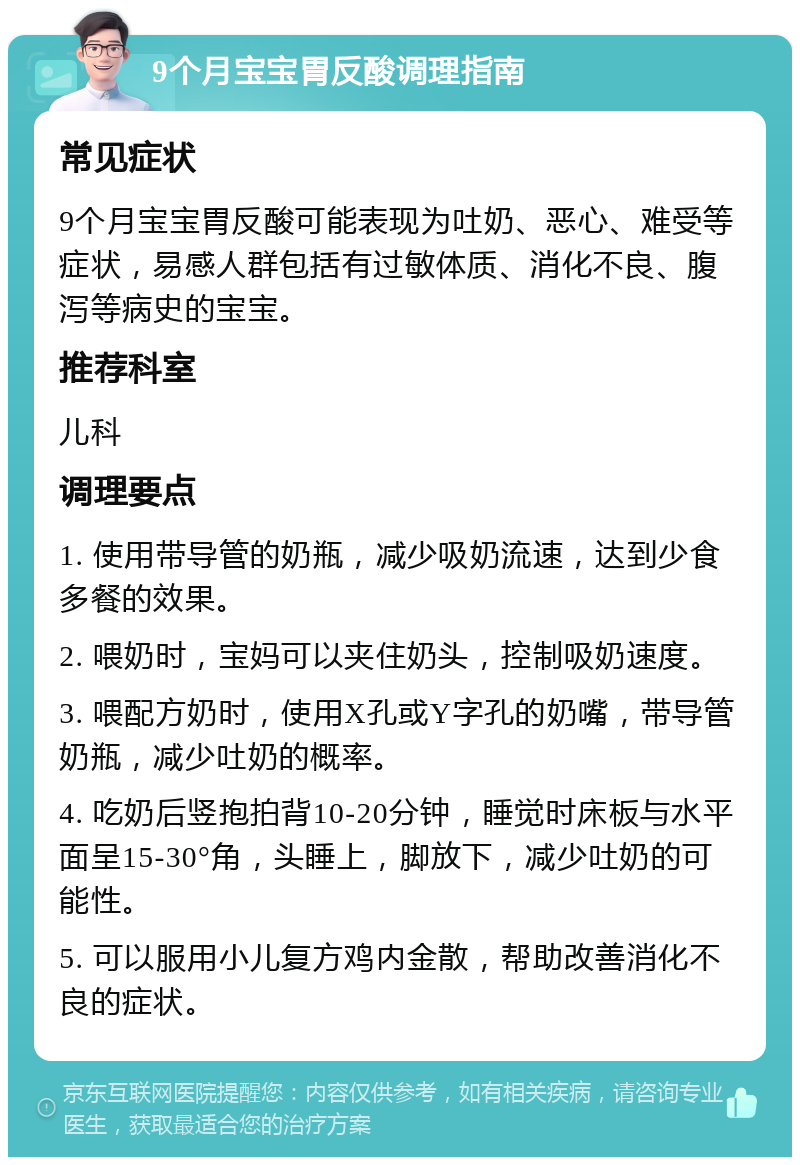 9个月宝宝胃反酸调理指南 常见症状 9个月宝宝胃反酸可能表现为吐奶、恶心、难受等症状，易感人群包括有过敏体质、消化不良、腹泻等病史的宝宝。 推荐科室 儿科 调理要点 1. 使用带导管的奶瓶，减少吸奶流速，达到少食多餐的效果。 2. 喂奶时，宝妈可以夹住奶头，控制吸奶速度。 3. 喂配方奶时，使用X孔或Y字孔的奶嘴，带导管奶瓶，减少吐奶的概率。 4. 吃奶后竖抱拍背10-20分钟，睡觉时床板与水平面呈15-30°角，头睡上，脚放下，减少吐奶的可能性。 5. 可以服用小儿复方鸡内金散，帮助改善消化不良的症状。