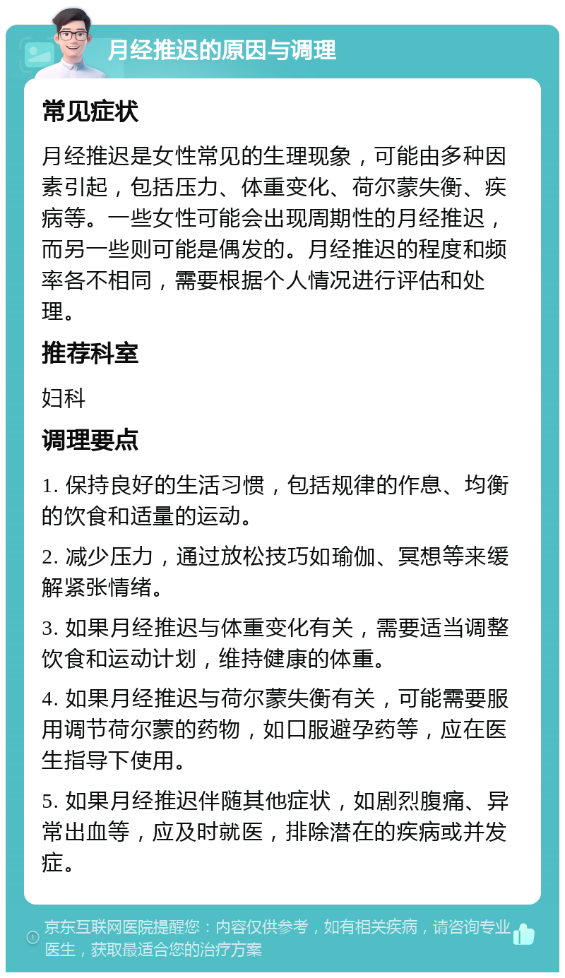 月经推迟的原因与调理 常见症状 月经推迟是女性常见的生理现象，可能由多种因素引起，包括压力、体重变化、荷尔蒙失衡、疾病等。一些女性可能会出现周期性的月经推迟，而另一些则可能是偶发的。月经推迟的程度和频率各不相同，需要根据个人情况进行评估和处理。 推荐科室 妇科 调理要点 1. 保持良好的生活习惯，包括规律的作息、均衡的饮食和适量的运动。 2. 减少压力，通过放松技巧如瑜伽、冥想等来缓解紧张情绪。 3. 如果月经推迟与体重变化有关，需要适当调整饮食和运动计划，维持健康的体重。 4. 如果月经推迟与荷尔蒙失衡有关，可能需要服用调节荷尔蒙的药物，如口服避孕药等，应在医生指导下使用。 5. 如果月经推迟伴随其他症状，如剧烈腹痛、异常出血等，应及时就医，排除潜在的疾病或并发症。