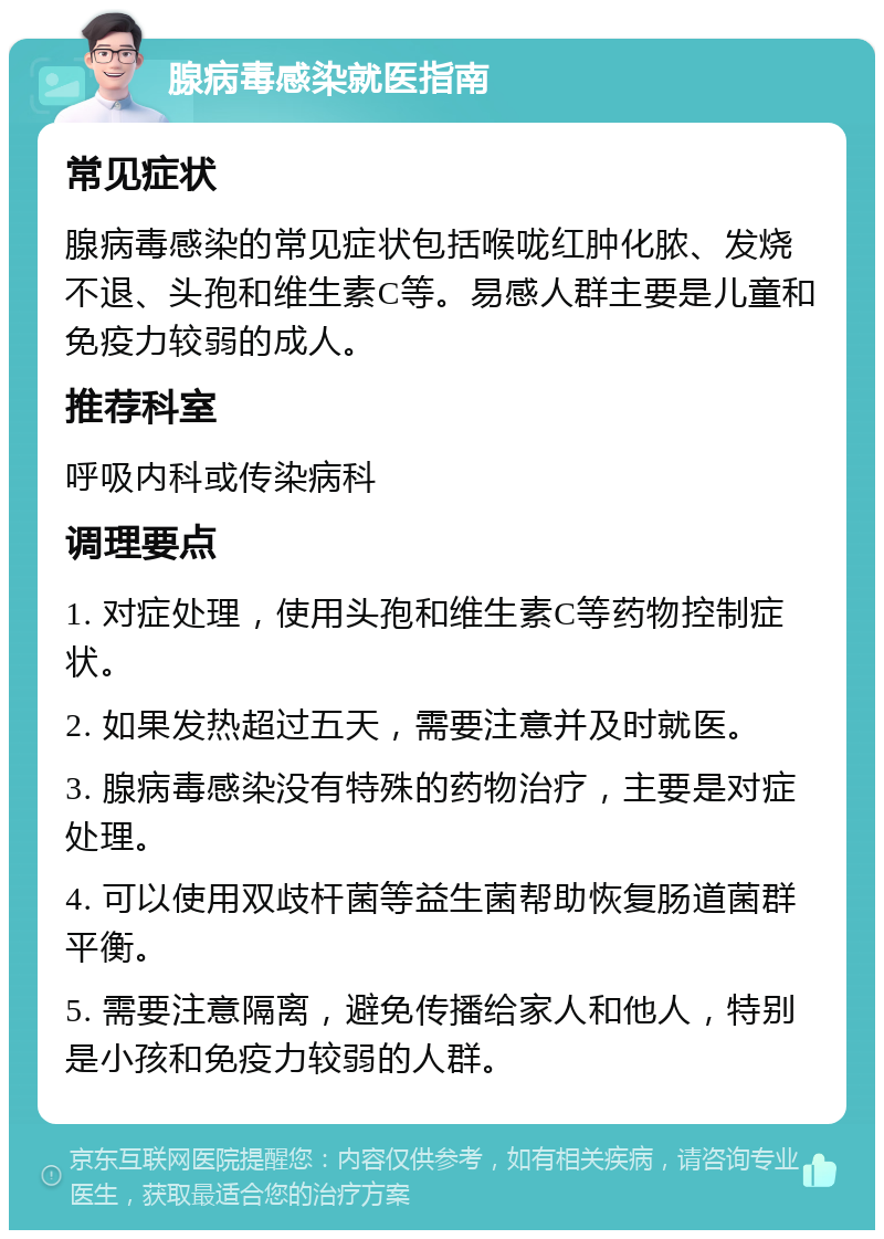 腺病毒感染就医指南 常见症状 腺病毒感染的常见症状包括喉咙红肿化脓、发烧不退、头孢和维生素C等。易感人群主要是儿童和免疫力较弱的成人。 推荐科室 呼吸内科或传染病科 调理要点 1. 对症处理，使用头孢和维生素C等药物控制症状。 2. 如果发热超过五天，需要注意并及时就医。 3. 腺病毒感染没有特殊的药物治疗，主要是对症处理。 4. 可以使用双歧杆菌等益生菌帮助恢复肠道菌群平衡。 5. 需要注意隔离，避免传播给家人和他人，特别是小孩和免疫力较弱的人群。