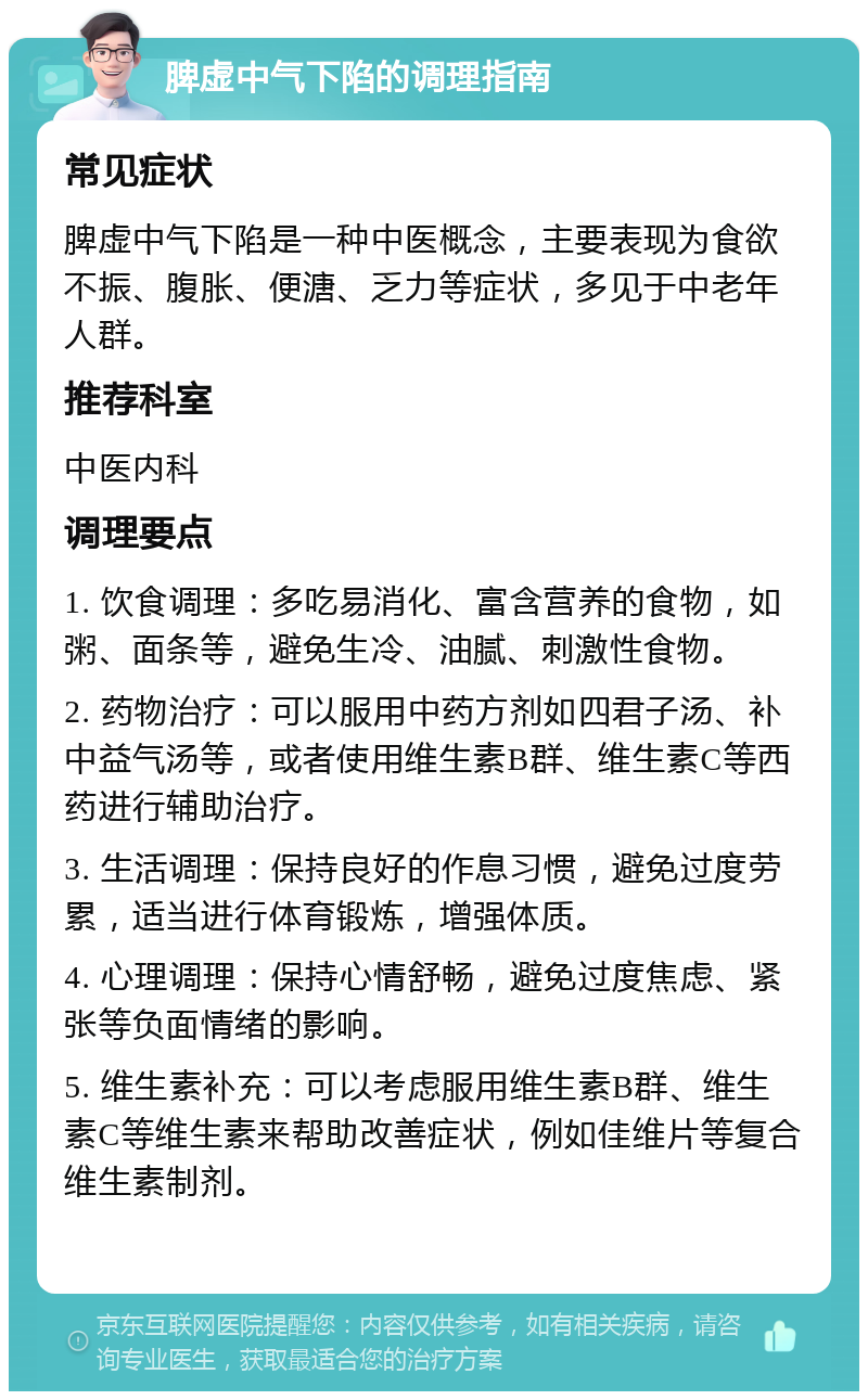 脾虚中气下陷的调理指南 常见症状 脾虚中气下陷是一种中医概念，主要表现为食欲不振、腹胀、便溏、乏力等症状，多见于中老年人群。 推荐科室 中医内科 调理要点 1. 饮食调理：多吃易消化、富含营养的食物，如粥、面条等，避免生冷、油腻、刺激性食物。 2. 药物治疗：可以服用中药方剂如四君子汤、补中益气汤等，或者使用维生素B群、维生素C等西药进行辅助治疗。 3. 生活调理：保持良好的作息习惯，避免过度劳累，适当进行体育锻炼，增强体质。 4. 心理调理：保持心情舒畅，避免过度焦虑、紧张等负面情绪的影响。 5. 维生素补充：可以考虑服用维生素B群、维生素C等维生素来帮助改善症状，例如佳维片等复合维生素制剂。