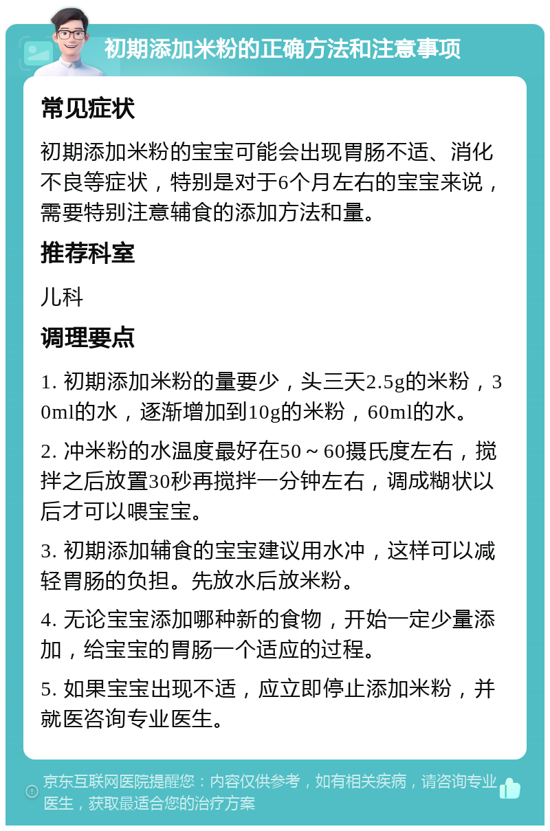 初期添加米粉的正确方法和注意事项 常见症状 初期添加米粉的宝宝可能会出现胃肠不适、消化不良等症状，特别是对于6个月左右的宝宝来说，需要特别注意辅食的添加方法和量。 推荐科室 儿科 调理要点 1. 初期添加米粉的量要少，头三天2.5g的米粉，30ml的水，逐渐增加到10g的米粉，60ml的水。 2. 冲米粉的水温度最好在50～60摄氏度左右，搅拌之后放置30秒再搅拌一分钟左右，调成糊状以后才可以喂宝宝。 3. 初期添加辅食的宝宝建议用水冲，这样可以减轻胃肠的负担。先放水后放米粉。 4. 无论宝宝添加哪种新的食物，开始一定少量添加，给宝宝的胃肠一个适应的过程。 5. 如果宝宝出现不适，应立即停止添加米粉，并就医咨询专业医生。