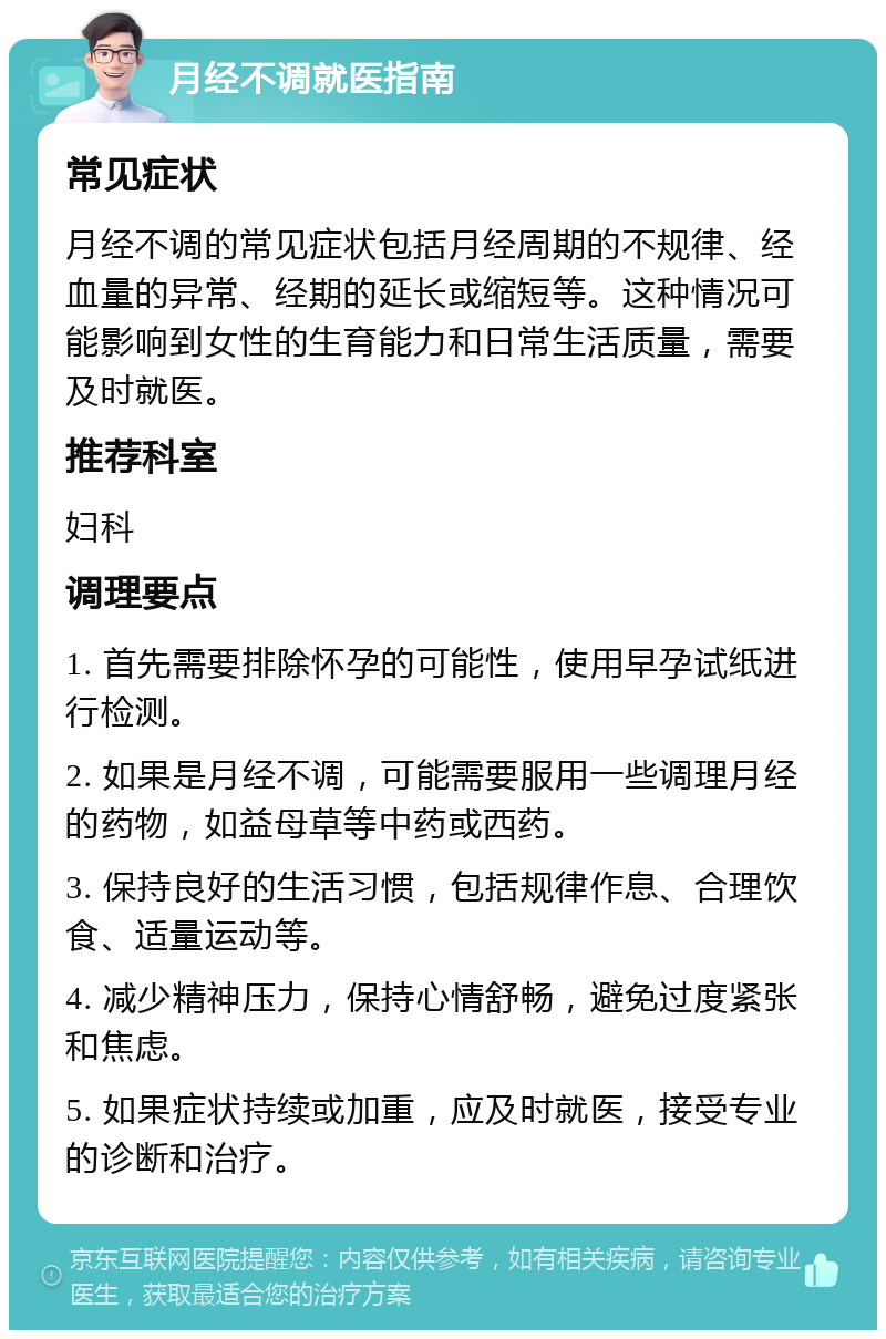 月经不调就医指南 常见症状 月经不调的常见症状包括月经周期的不规律、经血量的异常、经期的延长或缩短等。这种情况可能影响到女性的生育能力和日常生活质量，需要及时就医。 推荐科室 妇科 调理要点 1. 首先需要排除怀孕的可能性，使用早孕试纸进行检测。 2. 如果是月经不调，可能需要服用一些调理月经的药物，如益母草等中药或西药。 3. 保持良好的生活习惯，包括规律作息、合理饮食、适量运动等。 4. 减少精神压力，保持心情舒畅，避免过度紧张和焦虑。 5. 如果症状持续或加重，应及时就医，接受专业的诊断和治疗。