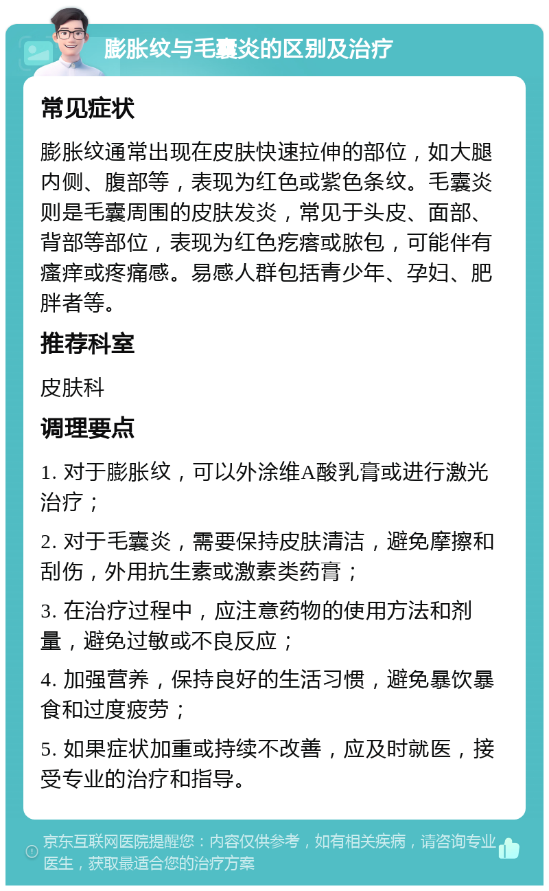 膨胀纹与毛囊炎的区别及治疗 常见症状 膨胀纹通常出现在皮肤快速拉伸的部位，如大腿内侧、腹部等，表现为红色或紫色条纹。毛囊炎则是毛囊周围的皮肤发炎，常见于头皮、面部、背部等部位，表现为红色疙瘩或脓包，可能伴有瘙痒或疼痛感。易感人群包括青少年、孕妇、肥胖者等。 推荐科室 皮肤科 调理要点 1. 对于膨胀纹，可以外涂维A酸乳膏或进行激光治疗； 2. 对于毛囊炎，需要保持皮肤清洁，避免摩擦和刮伤，外用抗生素或激素类药膏； 3. 在治疗过程中，应注意药物的使用方法和剂量，避免过敏或不良反应； 4. 加强营养，保持良好的生活习惯，避免暴饮暴食和过度疲劳； 5. 如果症状加重或持续不改善，应及时就医，接受专业的治疗和指导。