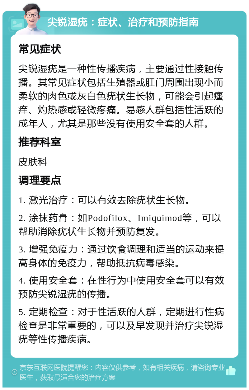 尖锐湿疣：症状、治疗和预防指南 常见症状 尖锐湿疣是一种性传播疾病，主要通过性接触传播。其常见症状包括生殖器或肛门周围出现小而柔软的肉色或灰白色疣状生长物，可能会引起瘙痒、灼热感或轻微疼痛。易感人群包括性活跃的成年人，尤其是那些没有使用安全套的人群。 推荐科室 皮肤科 调理要点 1. 激光治疗：可以有效去除疣状生长物。 2. 涂抹药膏：如Podofilox、Imiquimod等，可以帮助消除疣状生长物并预防复发。 3. 增强免疫力：通过饮食调理和适当的运动来提高身体的免疫力，帮助抵抗病毒感染。 4. 使用安全套：在性行为中使用安全套可以有效预防尖锐湿疣的传播。 5. 定期检查：对于性活跃的人群，定期进行性病检查是非常重要的，可以及早发现并治疗尖锐湿疣等性传播疾病。