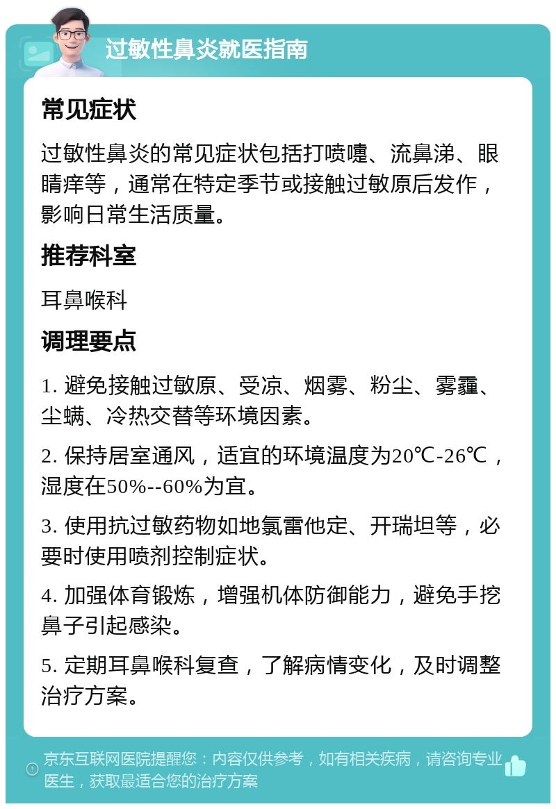 过敏性鼻炎就医指南 常见症状 过敏性鼻炎的常见症状包括打喷嚏、流鼻涕、眼睛痒等，通常在特定季节或接触过敏原后发作，影响日常生活质量。 推荐科室 耳鼻喉科 调理要点 1. 避免接触过敏原、受凉、烟雾、粉尘、雾霾、尘螨、冷热交替等环境因素。 2. 保持居室通风，适宜的环境温度为20℃-26℃，湿度在50%--60%为宜。 3. 使用抗过敏药物如地氯雷他定、开瑞坦等，必要时使用喷剂控制症状。 4. 加强体育锻炼，增强机体防御能力，避免手挖鼻子引起感染。 5. 定期耳鼻喉科复查，了解病情变化，及时调整治疗方案。