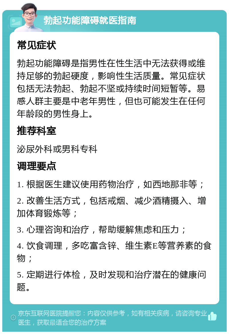 勃起功能障碍就医指南 常见症状 勃起功能障碍是指男性在性生活中无法获得或维持足够的勃起硬度，影响性生活质量。常见症状包括无法勃起、勃起不坚或持续时间短暂等。易感人群主要是中老年男性，但也可能发生在任何年龄段的男性身上。 推荐科室 泌尿外科或男科专科 调理要点 1. 根据医生建议使用药物治疗，如西地那非等； 2. 改善生活方式，包括戒烟、减少酒精摄入、增加体育锻炼等； 3. 心理咨询和治疗，帮助缓解焦虑和压力； 4. 饮食调理，多吃富含锌、维生素E等营养素的食物； 5. 定期进行体检，及时发现和治疗潜在的健康问题。