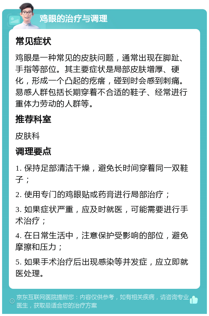 鸡眼的治疗与调理 常见症状 鸡眼是一种常见的皮肤问题，通常出现在脚趾、手指等部位。其主要症状是局部皮肤增厚、硬化，形成一个凸起的疙瘩，碰到时会感到刺痛。易感人群包括长期穿着不合适的鞋子、经常进行重体力劳动的人群等。 推荐科室 皮肤科 调理要点 1. 保持足部清洁干燥，避免长时间穿着同一双鞋子； 2. 使用专门的鸡眼贴或药膏进行局部治疗； 3. 如果症状严重，应及时就医，可能需要进行手术治疗； 4. 在日常生活中，注意保护受影响的部位，避免摩擦和压力； 5. 如果手术治疗后出现感染等并发症，应立即就医处理。