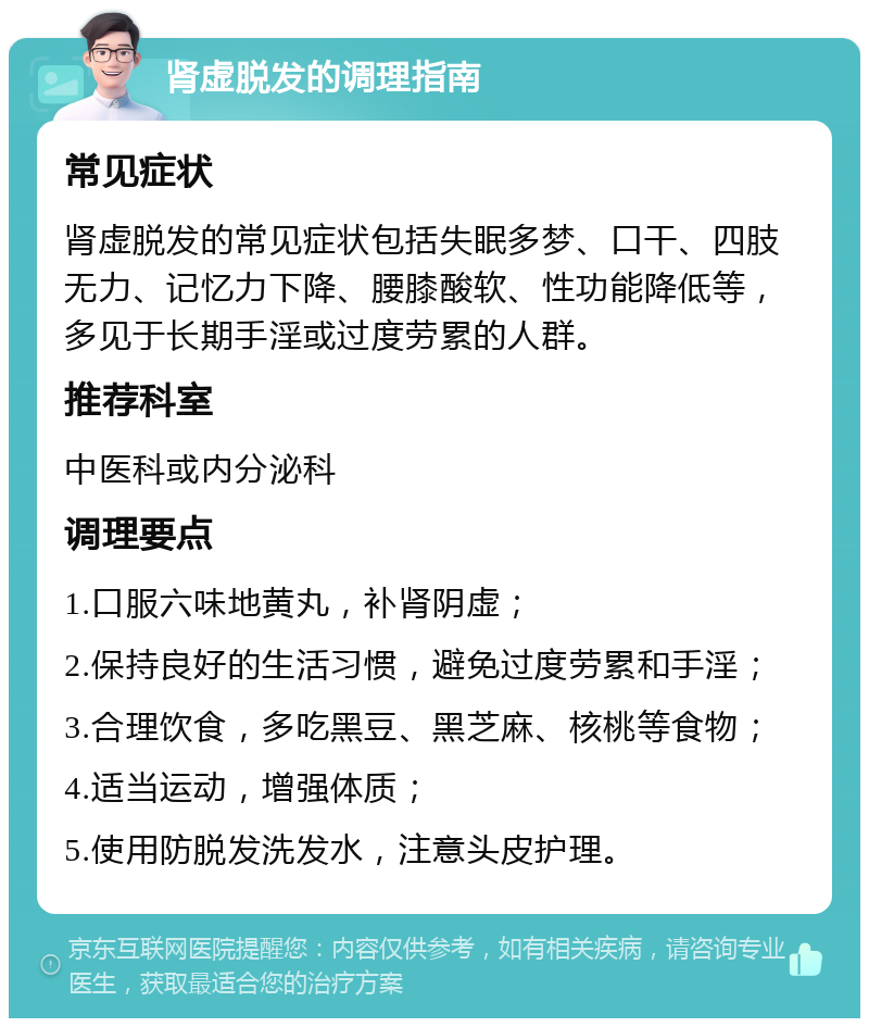 肾虚脱发的调理指南 常见症状 肾虚脱发的常见症状包括失眠多梦、口干、四肢无力、记忆力下降、腰膝酸软、性功能降低等，多见于长期手淫或过度劳累的人群。 推荐科室 中医科或内分泌科 调理要点 1.口服六味地黄丸，补肾阴虚； 2.保持良好的生活习惯，避免过度劳累和手淫； 3.合理饮食，多吃黑豆、黑芝麻、核桃等食物； 4.适当运动，增强体质； 5.使用防脱发洗发水，注意头皮护理。