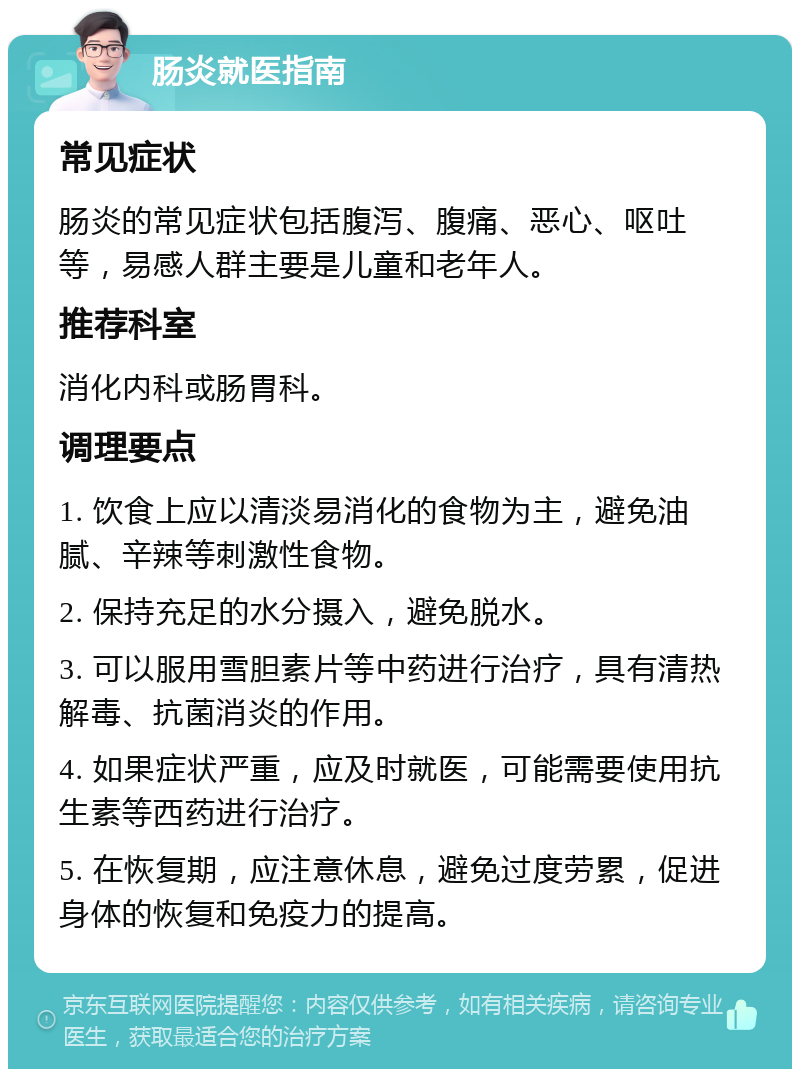 肠炎就医指南 常见症状 肠炎的常见症状包括腹泻、腹痛、恶心、呕吐等，易感人群主要是儿童和老年人。 推荐科室 消化内科或肠胃科。 调理要点 1. 饮食上应以清淡易消化的食物为主，避免油腻、辛辣等刺激性食物。 2. 保持充足的水分摄入，避免脱水。 3. 可以服用雪胆素片等中药进行治疗，具有清热解毒、抗菌消炎的作用。 4. 如果症状严重，应及时就医，可能需要使用抗生素等西药进行治疗。 5. 在恢复期，应注意休息，避免过度劳累，促进身体的恢复和免疫力的提高。