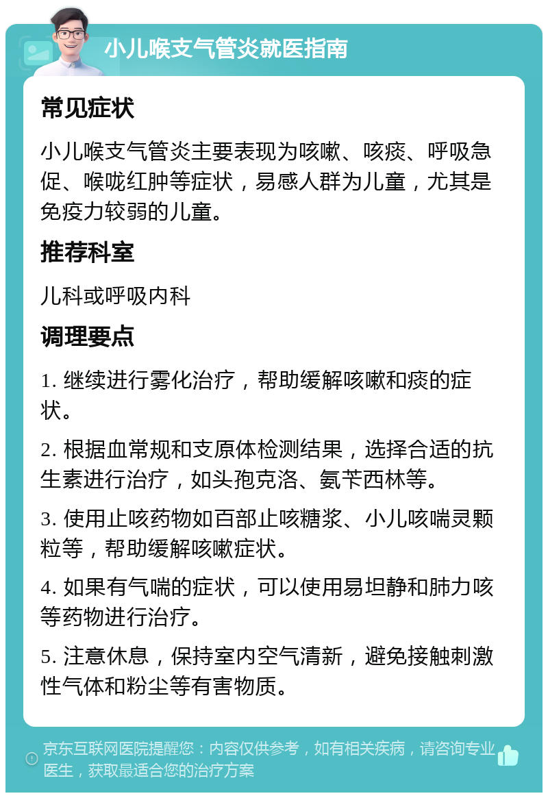 小儿喉支气管炎就医指南 常见症状 小儿喉支气管炎主要表现为咳嗽、咳痰、呼吸急促、喉咙红肿等症状，易感人群为儿童，尤其是免疫力较弱的儿童。 推荐科室 儿科或呼吸内科 调理要点 1. 继续进行雾化治疗，帮助缓解咳嗽和痰的症状。 2. 根据血常规和支原体检测结果，选择合适的抗生素进行治疗，如头孢克洛、氨苄西林等。 3. 使用止咳药物如百部止咳糖浆、小儿咳喘灵颗粒等，帮助缓解咳嗽症状。 4. 如果有气喘的症状，可以使用易坦静和肺力咳等药物进行治疗。 5. 注意休息，保持室内空气清新，避免接触刺激性气体和粉尘等有害物质。