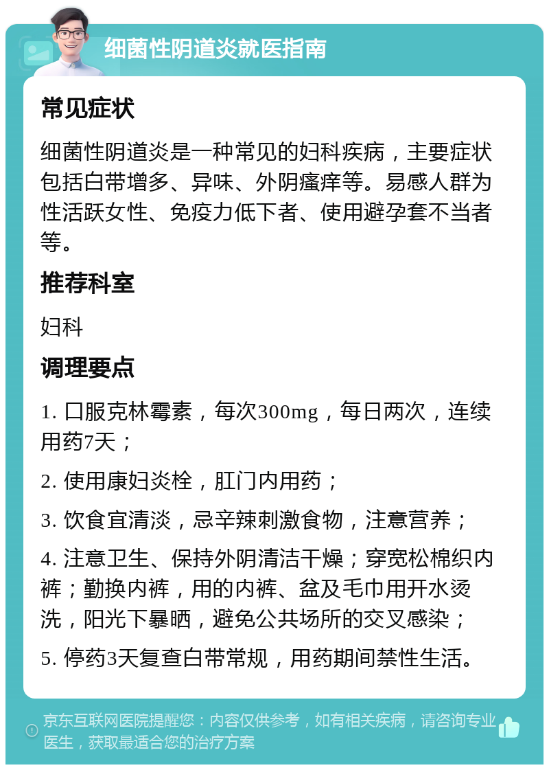 细菌性阴道炎就医指南 常见症状 细菌性阴道炎是一种常见的妇科疾病，主要症状包括白带增多、异味、外阴瘙痒等。易感人群为性活跃女性、免疫力低下者、使用避孕套不当者等。 推荐科室 妇科 调理要点 1. 口服克林霉素，每次300mg，每日两次，连续用药7天； 2. 使用康妇炎栓，肛门内用药； 3. 饮食宜清淡，忌辛辣刺激食物，注意营养； 4. 注意卫生、保持外阴清洁干燥；穿宽松棉织内裤；勤换内裤，用的内裤、盆及毛巾用开水烫洗，阳光下暴晒，避免公共场所的交叉感染； 5. 停药3天复查白带常规，用药期间禁性生活。