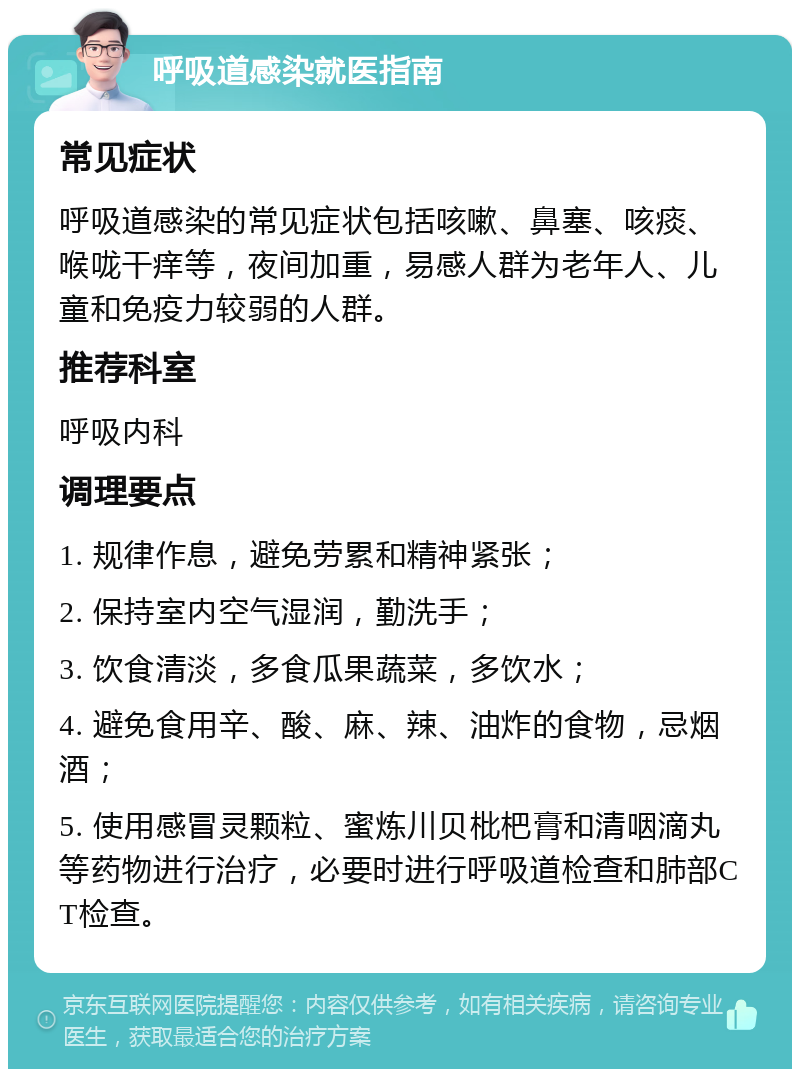 呼吸道感染就医指南 常见症状 呼吸道感染的常见症状包括咳嗽、鼻塞、咳痰、喉咙干痒等，夜间加重，易感人群为老年人、儿童和免疫力较弱的人群。 推荐科室 呼吸内科 调理要点 1. 规律作息，避免劳累和精神紧张； 2. 保持室内空气湿润，勤洗手； 3. 饮食清淡，多食瓜果蔬菜，多饮水； 4. 避免食用辛、酸、麻、辣、油炸的食物，忌烟酒； 5. 使用感冒灵颗粒、蜜炼川贝枇杷膏和清咽滴丸等药物进行治疗，必要时进行呼吸道检查和肺部CT检查。