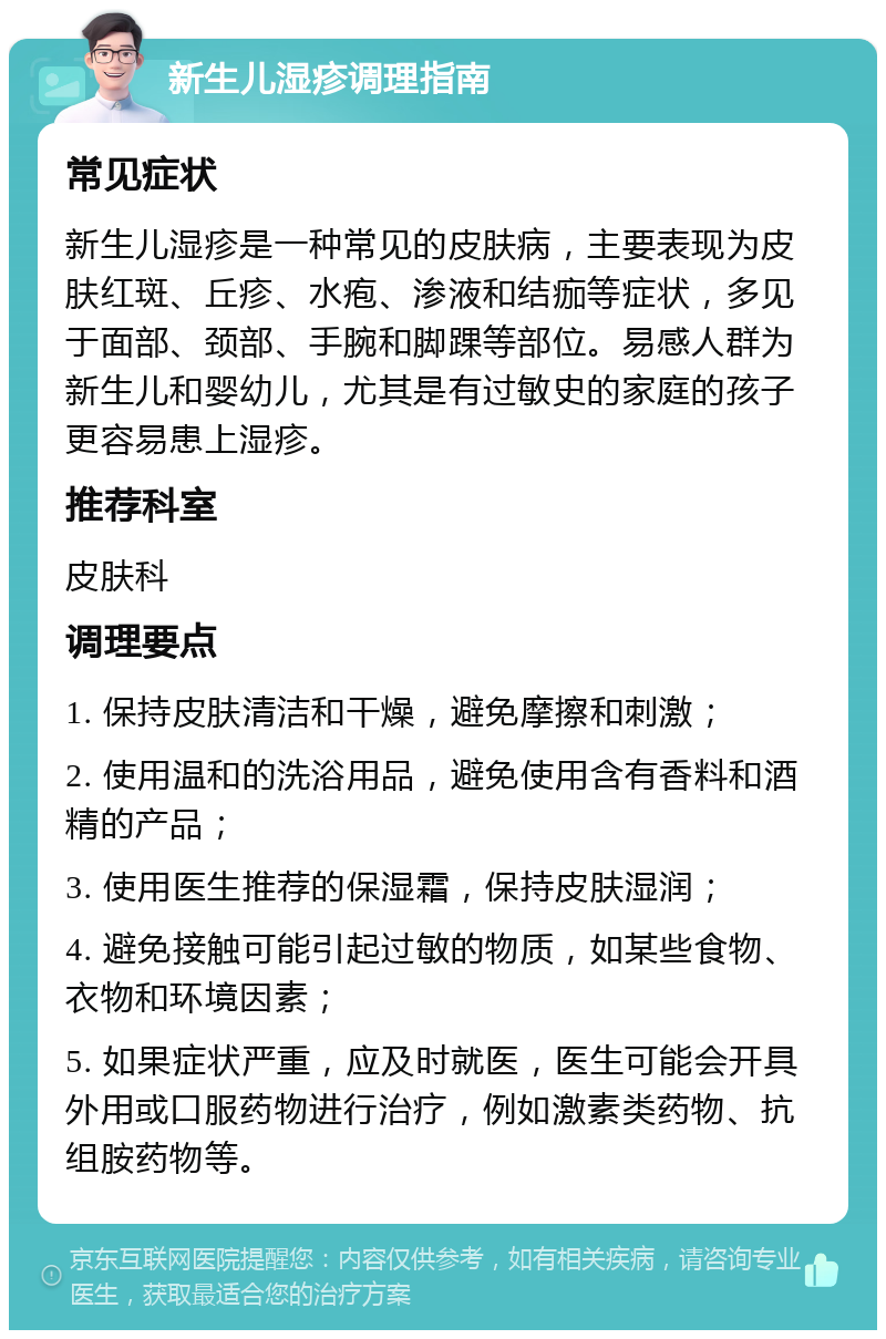 新生儿湿疹调理指南 常见症状 新生儿湿疹是一种常见的皮肤病，主要表现为皮肤红斑、丘疹、水疱、渗液和结痂等症状，多见于面部、颈部、手腕和脚踝等部位。易感人群为新生儿和婴幼儿，尤其是有过敏史的家庭的孩子更容易患上湿疹。 推荐科室 皮肤科 调理要点 1. 保持皮肤清洁和干燥，避免摩擦和刺激； 2. 使用温和的洗浴用品，避免使用含有香料和酒精的产品； 3. 使用医生推荐的保湿霜，保持皮肤湿润； 4. 避免接触可能引起过敏的物质，如某些食物、衣物和环境因素； 5. 如果症状严重，应及时就医，医生可能会开具外用或口服药物进行治疗，例如激素类药物、抗组胺药物等。