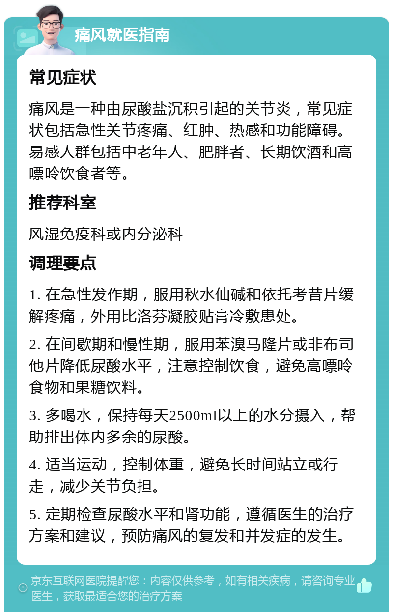 痛风就医指南 常见症状 痛风是一种由尿酸盐沉积引起的关节炎，常见症状包括急性关节疼痛、红肿、热感和功能障碍。易感人群包括中老年人、肥胖者、长期饮酒和高嘌呤饮食者等。 推荐科室 风湿免疫科或内分泌科 调理要点 1. 在急性发作期，服用秋水仙碱和依托考昔片缓解疼痛，外用比洛芬凝胶贴膏冷敷患处。 2. 在间歇期和慢性期，服用苯溴马隆片或非布司他片降低尿酸水平，注意控制饮食，避免高嘌呤食物和果糖饮料。 3. 多喝水，保持每天2500ml以上的水分摄入，帮助排出体内多余的尿酸。 4. 适当运动，控制体重，避免长时间站立或行走，减少关节负担。 5. 定期检查尿酸水平和肾功能，遵循医生的治疗方案和建议，预防痛风的复发和并发症的发生。