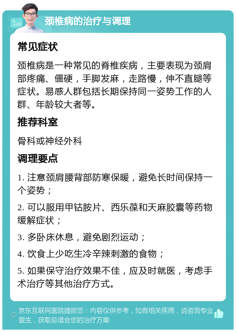 颈椎病的治疗与调理 常见症状 颈椎病是一种常见的脊椎疾病，主要表现为颈肩部疼痛、僵硬，手脚发麻，走路慢，伸不直腿等症状。易感人群包括长期保持同一姿势工作的人群、年龄较大者等。 推荐科室 骨科或神经外科 调理要点 1. 注意颈肩腰背部防寒保暖，避免长时间保持一个姿势； 2. 可以服用甲钴胺片、西乐葆和天麻胶囊等药物缓解症状； 3. 多卧床休息，避免剧烈运动； 4. 饮食上少吃生冷辛辣刺激的食物； 5. 如果保守治疗效果不佳，应及时就医，考虑手术治疗等其他治疗方式。