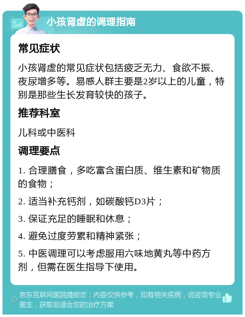 小孩肾虚的调理指南 常见症状 小孩肾虚的常见症状包括疲乏无力、食欲不振、夜尿增多等。易感人群主要是2岁以上的儿童，特别是那些生长发育较快的孩子。 推荐科室 儿科或中医科 调理要点 1. 合理膳食，多吃富含蛋白质、维生素和矿物质的食物； 2. 适当补充钙剂，如碳酸钙D3片； 3. 保证充足的睡眠和休息； 4. 避免过度劳累和精神紧张； 5. 中医调理可以考虑服用六味地黄丸等中药方剂，但需在医生指导下使用。