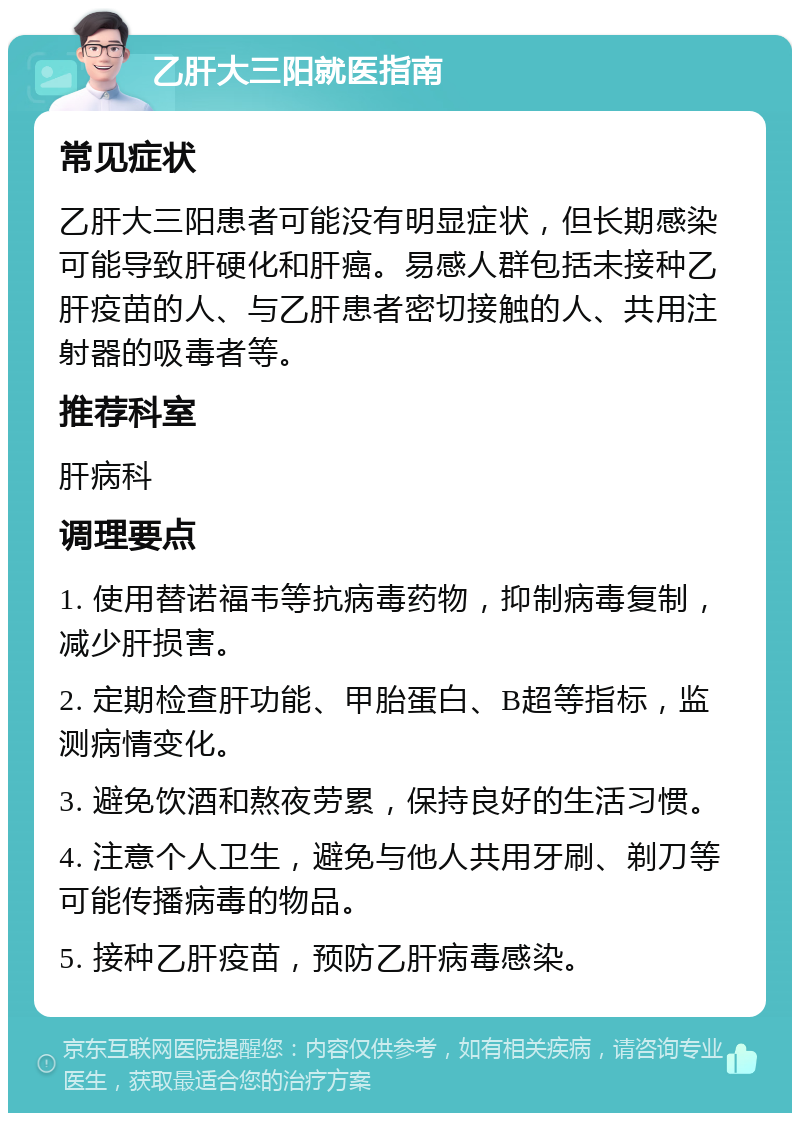 乙肝大三阳就医指南 常见症状 乙肝大三阳患者可能没有明显症状，但长期感染可能导致肝硬化和肝癌。易感人群包括未接种乙肝疫苗的人、与乙肝患者密切接触的人、共用注射器的吸毒者等。 推荐科室 肝病科 调理要点 1. 使用替诺福韦等抗病毒药物，抑制病毒复制，减少肝损害。 2. 定期检查肝功能、甲胎蛋白、B超等指标，监测病情变化。 3. 避免饮酒和熬夜劳累，保持良好的生活习惯。 4. 注意个人卫生，避免与他人共用牙刷、剃刀等可能传播病毒的物品。 5. 接种乙肝疫苗，预防乙肝病毒感染。