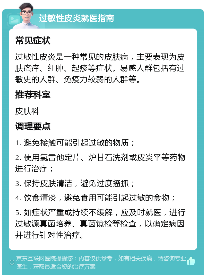 过敏性皮炎就医指南 常见症状 过敏性皮炎是一种常见的皮肤病，主要表现为皮肤瘙痒、红肿、起疹等症状。易感人群包括有过敏史的人群、免疫力较弱的人群等。 推荐科室 皮肤科 调理要点 1. 避免接触可能引起过敏的物质； 2. 使用氯雷他定片、炉甘石洗剂或皮炎平等药物进行治疗； 3. 保持皮肤清洁，避免过度搔抓； 4. 饮食清淡，避免食用可能引起过敏的食物； 5. 如症状严重或持续不缓解，应及时就医，进行过敏源真菌培养、真菌镜检等检查，以确定病因并进行针对性治疗。