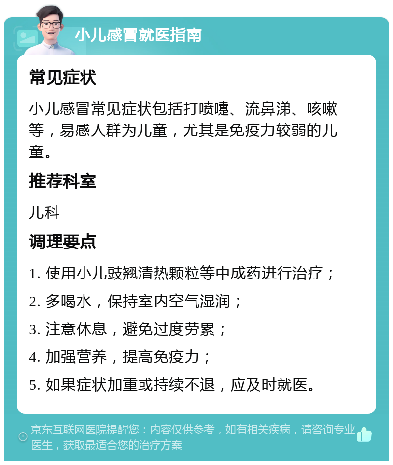 小儿感冒就医指南 常见症状 小儿感冒常见症状包括打喷嚏、流鼻涕、咳嗽等，易感人群为儿童，尤其是免疫力较弱的儿童。 推荐科室 儿科 调理要点 1. 使用小儿豉翘清热颗粒等中成药进行治疗； 2. 多喝水，保持室内空气湿润； 3. 注意休息，避免过度劳累； 4. 加强营养，提高免疫力； 5. 如果症状加重或持续不退，应及时就医。