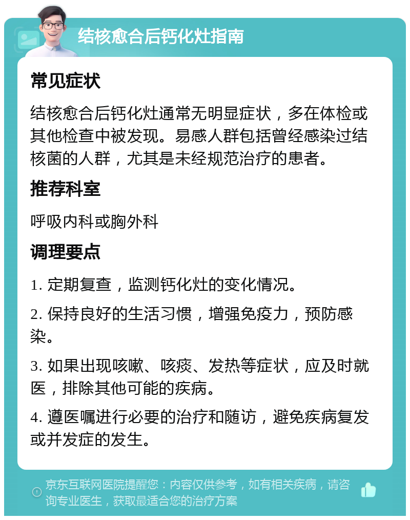 结核愈合后钙化灶指南 常见症状 结核愈合后钙化灶通常无明显症状，多在体检或其他检查中被发现。易感人群包括曾经感染过结核菌的人群，尤其是未经规范治疗的患者。 推荐科室 呼吸内科或胸外科 调理要点 1. 定期复查，监测钙化灶的变化情况。 2. 保持良好的生活习惯，增强免疫力，预防感染。 3. 如果出现咳嗽、咳痰、发热等症状，应及时就医，排除其他可能的疾病。 4. 遵医嘱进行必要的治疗和随访，避免疾病复发或并发症的发生。