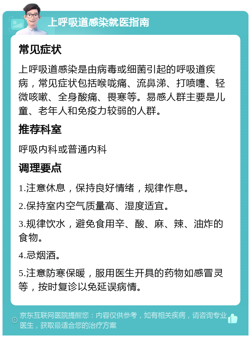 上呼吸道感染就医指南 常见症状 上呼吸道感染是由病毒或细菌引起的呼吸道疾病，常见症状包括喉咙痛、流鼻涕、打喷嚏、轻微咳嗽、全身酸痛、畏寒等。易感人群主要是儿童、老年人和免疫力较弱的人群。 推荐科室 呼吸内科或普通内科 调理要点 1.注意休息，保持良好情绪，规律作息。 2.保持室内空气质量高、湿度适宜。 3.规律饮水，避免食用辛、酸、麻、辣、油炸的食物。 4.忌烟酒。 5.注意防寒保暖，服用医生开具的药物如感冒灵等，按时复诊以免延误病情。