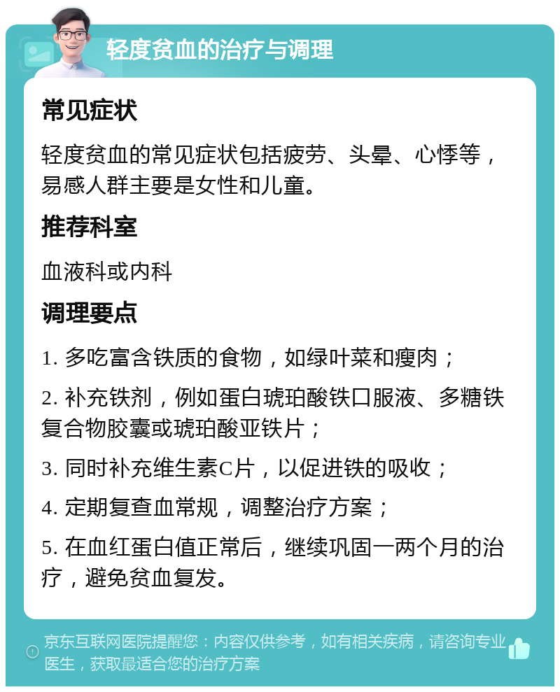 轻度贫血的治疗与调理 常见症状 轻度贫血的常见症状包括疲劳、头晕、心悸等，易感人群主要是女性和儿童。 推荐科室 血液科或内科 调理要点 1. 多吃富含铁质的食物，如绿叶菜和瘦肉； 2. 补充铁剂，例如蛋白琥珀酸铁口服液、多糖铁复合物胶囊或琥珀酸亚铁片； 3. 同时补充维生素C片，以促进铁的吸收； 4. 定期复查血常规，调整治疗方案； 5. 在血红蛋白值正常后，继续巩固一两个月的治疗，避免贫血复发。