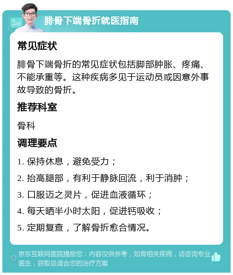 腓骨下端骨折就医指南 常见症状 腓骨下端骨折的常见症状包括脚部肿胀、疼痛、不能承重等。这种疾病多见于运动员或因意外事故导致的骨折。 推荐科室 骨科 调理要点 1. 保持休息，避免受力； 2. 抬高腿部，有利于静脉回流，利于消肿； 3. 口服迈之灵片，促进血液循环； 4. 每天晒半小时太阳，促进钙吸收； 5. 定期复查，了解骨折愈合情况。