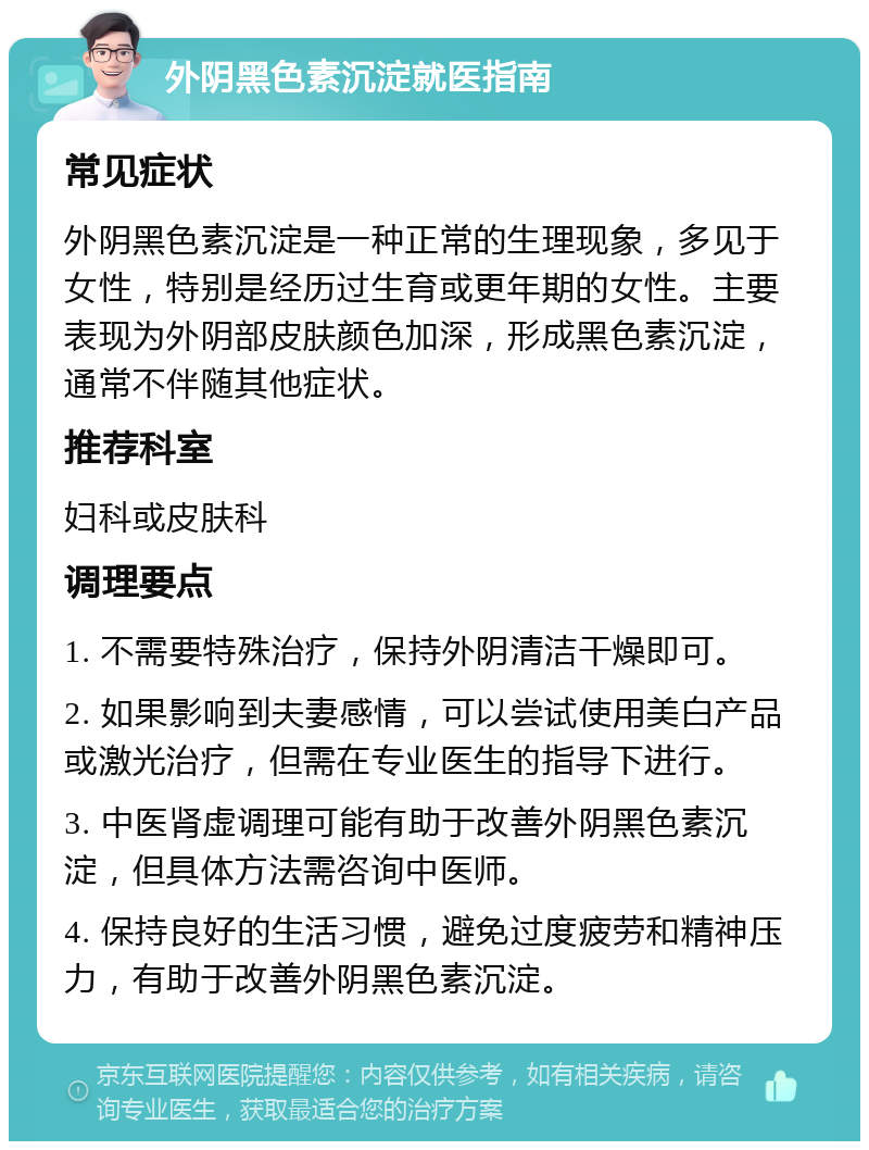 外阴黑色素沉淀就医指南 常见症状 外阴黑色素沉淀是一种正常的生理现象，多见于女性，特别是经历过生育或更年期的女性。主要表现为外阴部皮肤颜色加深，形成黑色素沉淀，通常不伴随其他症状。 推荐科室 妇科或皮肤科 调理要点 1. 不需要特殊治疗，保持外阴清洁干燥即可。 2. 如果影响到夫妻感情，可以尝试使用美白产品或激光治疗，但需在专业医生的指导下进行。 3. 中医肾虚调理可能有助于改善外阴黑色素沉淀，但具体方法需咨询中医师。 4. 保持良好的生活习惯，避免过度疲劳和精神压力，有助于改善外阴黑色素沉淀。