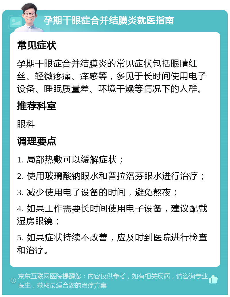 孕期干眼症合并结膜炎就医指南 常见症状 孕期干眼症合并结膜炎的常见症状包括眼睛红丝、轻微疼痛、痒感等，多见于长时间使用电子设备、睡眠质量差、环境干燥等情况下的人群。 推荐科室 眼科 调理要点 1. 局部热敷可以缓解症状； 2. 使用玻璃酸钠眼水和普拉洛芬眼水进行治疗； 3. 减少使用电子设备的时间，避免熬夜； 4. 如果工作需要长时间使用电子设备，建议配戴湿房眼镜； 5. 如果症状持续不改善，应及时到医院进行检查和治疗。