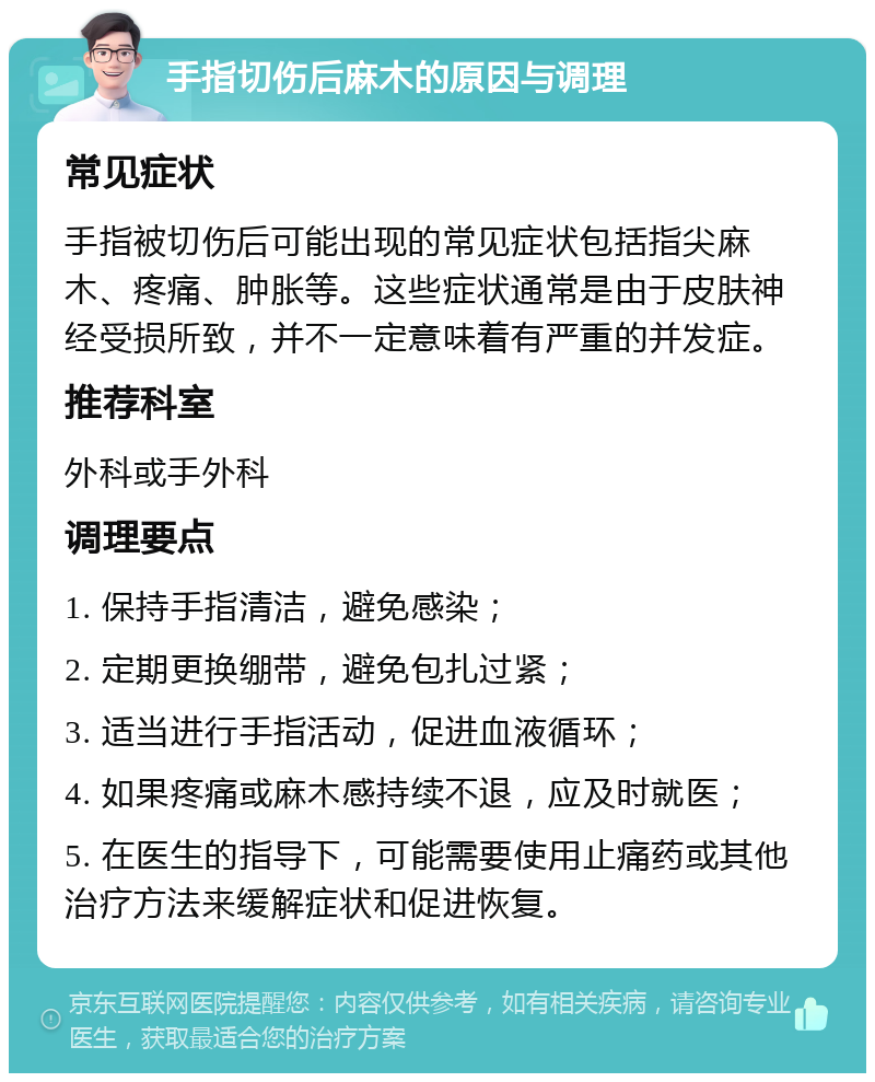 手指切伤后麻木的原因与调理 常见症状 手指被切伤后可能出现的常见症状包括指尖麻木、疼痛、肿胀等。这些症状通常是由于皮肤神经受损所致，并不一定意味着有严重的并发症。 推荐科室 外科或手外科 调理要点 1. 保持手指清洁，避免感染； 2. 定期更换绷带，避免包扎过紧； 3. 适当进行手指活动，促进血液循环； 4. 如果疼痛或麻木感持续不退，应及时就医； 5. 在医生的指导下，可能需要使用止痛药或其他治疗方法来缓解症状和促进恢复。