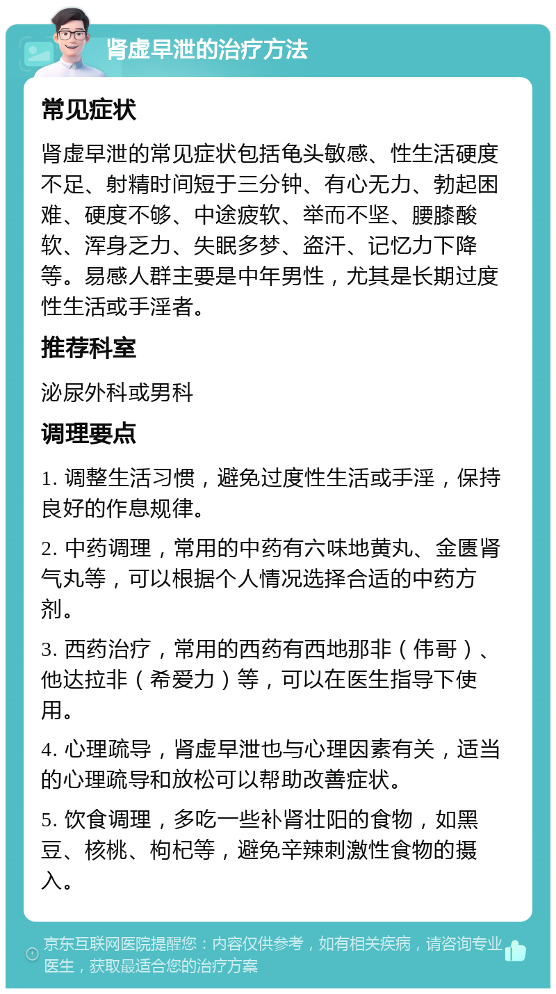 肾虚早泄的治疗方法 常见症状 肾虚早泄的常见症状包括龟头敏感、性生活硬度不足、射精时间短于三分钟、有心无力、勃起困难、硬度不够、中途疲软、举而不坚、腰膝酸软、浑身乏力、失眠多梦、盗汗、记忆力下降等。易感人群主要是中年男性，尤其是长期过度性生活或手淫者。 推荐科室 泌尿外科或男科 调理要点 1. 调整生活习惯，避免过度性生活或手淫，保持良好的作息规律。 2. 中药调理，常用的中药有六味地黄丸、金匮肾气丸等，可以根据个人情况选择合适的中药方剂。 3. 西药治疗，常用的西药有西地那非（伟哥）、他达拉非（希爱力）等，可以在医生指导下使用。 4. 心理疏导，肾虚早泄也与心理因素有关，适当的心理疏导和放松可以帮助改善症状。 5. 饮食调理，多吃一些补肾壮阳的食物，如黑豆、核桃、枸杞等，避免辛辣刺激性食物的摄入。