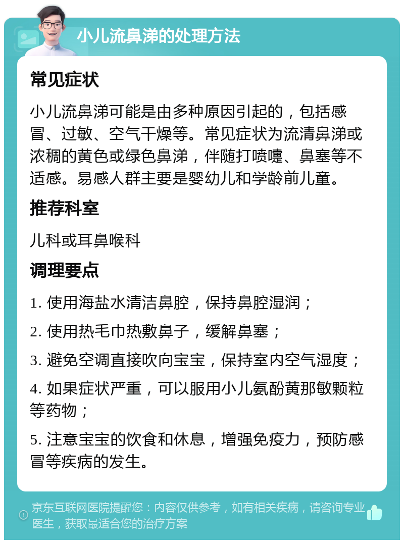 小儿流鼻涕的处理方法 常见症状 小儿流鼻涕可能是由多种原因引起的，包括感冒、过敏、空气干燥等。常见症状为流清鼻涕或浓稠的黄色或绿色鼻涕，伴随打喷嚏、鼻塞等不适感。易感人群主要是婴幼儿和学龄前儿童。 推荐科室 儿科或耳鼻喉科 调理要点 1. 使用海盐水清洁鼻腔，保持鼻腔湿润； 2. 使用热毛巾热敷鼻子，缓解鼻塞； 3. 避免空调直接吹向宝宝，保持室内空气湿度； 4. 如果症状严重，可以服用小儿氨酚黄那敏颗粒等药物； 5. 注意宝宝的饮食和休息，增强免疫力，预防感冒等疾病的发生。