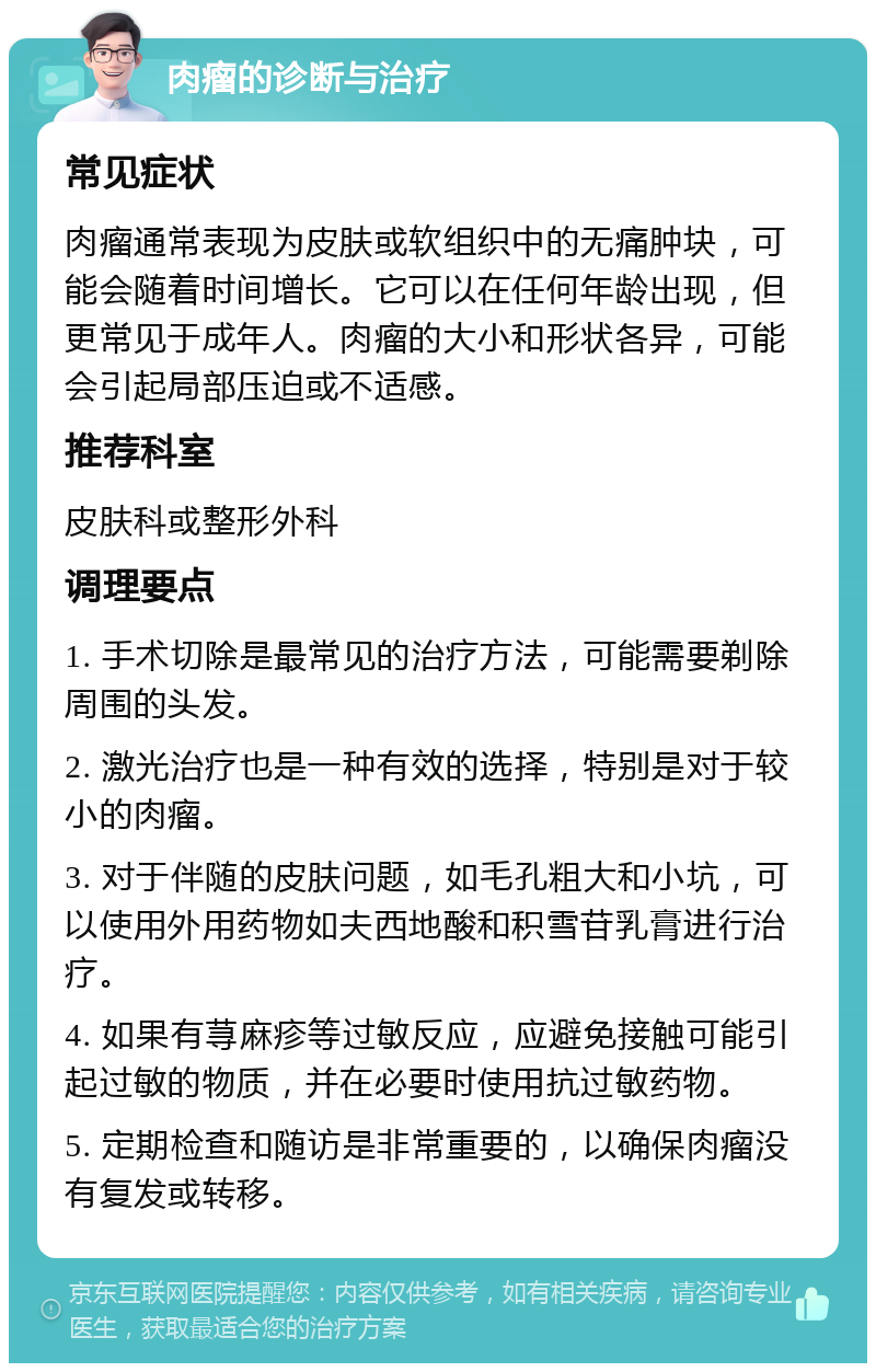 肉瘤的诊断与治疗 常见症状 肉瘤通常表现为皮肤或软组织中的无痛肿块，可能会随着时间增长。它可以在任何年龄出现，但更常见于成年人。肉瘤的大小和形状各异，可能会引起局部压迫或不适感。 推荐科室 皮肤科或整形外科 调理要点 1. 手术切除是最常见的治疗方法，可能需要剃除周围的头发。 2. 激光治疗也是一种有效的选择，特别是对于较小的肉瘤。 3. 对于伴随的皮肤问题，如毛孔粗大和小坑，可以使用外用药物如夫西地酸和积雪苷乳膏进行治疗。 4. 如果有荨麻疹等过敏反应，应避免接触可能引起过敏的物质，并在必要时使用抗过敏药物。 5. 定期检查和随访是非常重要的，以确保肉瘤没有复发或转移。